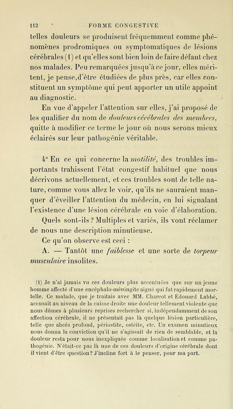 telles douleurs se produisent fréquemment comme phé- nomènes prodromiques ou symptomatiques de lésions cérébrales (1) et qu'elles sont bien loin défaire défaut chez nos malades. Peu remarquées jusqu'à ce jour, elles méri- tent, je pense,d'être étudiées de plus près, car elles con- stituent un symptôme qui peut apporter un utile appoint au diagnostic. En vue d'appeler l'attention sur elles, j'ai proposé de les qualifier du nom de douleurs cérébrales des membres, quitte à modifier ce terme le jour où nous serons mieux éclairés sur leur pathogénie véritable. 4° En ce qui concerne la motïlité, des troubles im- portants trahissent l'état congestif habituel que nous décrivons actuellement, et ces troubles sont de telle na- ture, comme vous allez le voir, qu'ils ne sauraient man- quer d'éveiller l'attention du médecin, en lui signalant l'existence d'une lésion cérébrale en voie d'élaboration. Quels sont-ils ? Multiples et variés, ils vont réclamer de nous une description minutieuse. Ce qu'on observe est ceci : A. — Tantôt une faiblesse et une sorte de torpeur musculaire insolites. (1) Je n'ai jamais vu ces douleurs plus accenluées que sur un jeune homme affecté d'une encéphalo-méningite aiguë quifuti-apidement mor- telle. Ce malade, que je traitais avec MM. Charcot et Edouard Labbé, accusait au niveau de la cuisse droite une douleur tellement violente que nous dûmes à plusieurs reprises rechercher si, indépendamment de son affection cérébrale, il ne présentait pas là quelque lésion particulière, telle que abcès profond, périostite, ostéite, etc. Un examen minutieux nous donna la conviction qu'il ne s'agissait de rien de semblable, et la douleur resta pour nous inexpliquée comme localisation et comme pa- thogénie. N'était-ce pas là une de ces douleurs d'origine cérébrale dont il vient d'être question? J'incline fort à le penser, pour ma part.