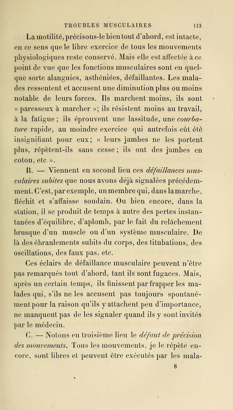 La motilité, précisons-le bien tout d'abord, est intacte, en ce sens que le libre exercice de tous les mouvements physiologiques reste conservé. Mais elle est affectée à ce point de vue que les fonctions musculaires sont en quel- que sorte alanguies, asthéniées, défaillantes. Les mala- des ressentent et accusent une diminution plus ou moins notable de leurs forces. Ils marchent moins, ils sont « paresseux à marcher »; ils résistent moins au travail, à ]a fatigue ; ils éprouvent une lassitude, une courba^ ture rapide, au moindre exercice qui autrefois eût été insignifiant pour eux; « leurs jambes ne les portent plus, répètent-ils sans cesse ; ils ont des jambes en coton, etc ». B. — Viennent en second lieu ces défaillances mus- culaires subites que nous avons déjà signalées précédem- ment. C'est, par exemple, un membre qui, danslamarche, fléchit et s'affaisse soudain. Ou bien encore, dans la station, il se produit de temps à autre des pertes instan- tanées d'équilibre, d'aplomb, par le fait du relâchement brusque d'un muscle ou d'un système musculaire. De là des ébranlements subits du corps, des titubations, des oscillations, des faux pas, etc. Ces éclairs de défaillance musculaire peuvent n'être pas remarqués tout d'abord, tant ils sont fugaces. Mais, après un certain temps, ils finissent par frapper les ma- lades qui, s'ils ne les accusent pas toujours spontané- ment pour la raison qu'ils y attachent peu d'importance j ne manquertt pas de les signaler quand ils y sont invités par le médecin. C. — Notons en troisième lieu le défaut de précision des mouvements. Tous les mouvements, je le répète en- core, sont libres et peuvent être exécutés par les mala-