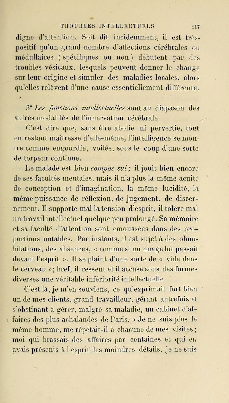 digne d'attention. Soit dit incidemment, il est très- positif qu'un grand nombre d'affections cérébrales ou médullaires ( spécifiques ou non ) débutent par des troubles vésicaux, lesquels peuvent donner le change sur leur origine et simuler des maladies locales, alors qu'elles relèvent d'une cause essentiellement différente. ♦ 5° Les fonctions intellectuelles sont au diapason des autres modalités de l'innervation cérébrale. C'est dire que, sans être abolie ni pervertie, tout en restant maîtresse d'elle-même, l'intelligence se mon- tre comme engourdie, voilée, sous le coup d'une sorte de torpeur continue. Le malade est bien compas sui; il jouit bien encoi^e de ses facultés mentales, mais il n'a plus la même acuité de conception et d'imagination, la même lucidité, la même puissance de réflexion, de jugement, de discer- nement. Il supporte mal la tension d'esprit, il tolère mal un travail intellectuel quelque peu prolongé. Sa mémoire et sa faculté d'attention sont émoussées dans des pro- portions notables. Par instants, il est sujet à des obnu- bilations, des absences, « comme si un nuage lui passait devant l'esprit ». Il se plaint d'une sorte de « vide dans le cerveau »; bref, il ressent et il accusesous des formes diverses une véritable infériorité intellectuelle. C'est là, je m'en souviens, ce qu'exprimait fort bien un de mes clients, grand travailleur, gérant autrefois et s'obstinant à gérer, malgré sa maladie, un cabinet d'af- faires des plus achalandés de Paris. « Je ne suis plus le même homme, me répétait-il à chacune de mes visites ; moi qui brassais des affaires par centaines et qui en avais présents à l'esprit les moindres détails, je ne suis