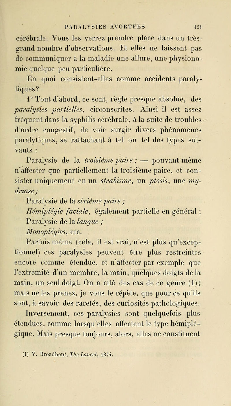 cérébrale. Vous les verrez prendre place dans un trës- g-rand nombre d'observations. Et elles ne laissent pas de communiquer à la maladie une allure, une physiono- mie quelque peu particulière. En quoi consistent-elles comme accidents paraly- tiques? i° Tout d'abord, ce sont, règle presque absolue, des pœ^ahjsies partielles, circonscrites. Ainsi il est assez fréquent dans la syphilis cérébrale, à la suite de troubles d'ordre congestif, de voir surgir divers phénomènes paralytiques, se rattachant à tel ou tel des types sui- vants : Paralysie de la ti^oisième paire ; — pouvant même n'affecter que partiellement la troisième paire, et con- sister uniquement en un strabisme^ un pttosis^ une my- driase; Paralysie de la sixième 'paire ; Hémiplégie faciale^ également partielle en général ; Paralysie de la langue ; Mo72oplégies, etc. Parfois même (cela, il est vrai, n'est plus qu'excep- tionnel) ces paralysies peuvent être plus restreintes encore comme étendue, et n'affecter par exemple que l'extrémité d'un membre, la main, quelques doigts de la main, un seul doigt. On a cité des cas de ce genre (1); mais ne les prenez, je vous le répète, que pour ce qu'ils sont, à savoir des raretés, des curiosités pathologiques. Inversement, ces paralysies sont quelquefois plus étendues, comme lorsqu'elles affectent le type hémiplé- gique. Mais presque toujours, alors, elles ne constituent (1) V. Broadbent, The Lancet, 1874.