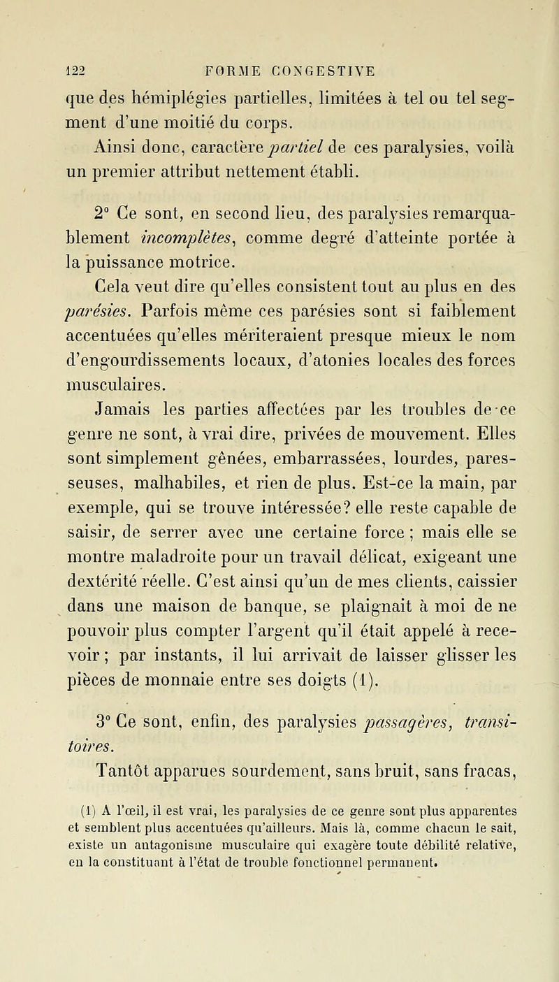 que des hémiplégies partielles, limitées à tel ou tel seg- ment d'une moitié du corps. Ainsi donc, caracthYe partiel de ces paralysies, voilà un premier attribut nettement établi. 2° Ce sont, en second lieu, des paralysies remarqua- blement mcomplètes^ comme degré d'atteinte portée à la puissance motrice. Cela veut dire qu'elles consistent tout au plus en des parésies. Parfois même ces parésies sont si faiblement accentuées qu'elles mériteraient presque mieux le nom d'engourdissements locaux, d'atonies locales des forces musculaires. Jamais les parties affectées par les troubles de ce genre ne sont, à vrai dire, privées de mouvement. Elles sont simplement gênées, embarrassées, lourdes, pares- seuses, malhabiles, et rien de plus. Est-ce la main, par exemple, qui se trouve intéressée? elle reste capable de saisir, de serrer avec une certaine force ; mais elle se montre maladroite pour un travail délicat, exigeant ime dextérité réelle. C'est ainsi qu'un de mes clients, caissier dans une maison de banque, se plaignait à moi de ne pouvoir plus compter l'argent qu'il était appelé à rece- voir ; par instants, il lui arrivait de laisser glisser les pièces de monnaie entre ses doigts (1). 3° Ce sont, enfin, des paralysies passagères, transi- toires. Tantôt apparues sourdement, sans bruit, sans fracas, (i) A l'œil^ il est vrai, les paralysies de ce genre sont plus apparentes et semblent plus accentuées qu'ailleurs. Mais là, comme chacun le sait, existe un antagonisme musculaire qui exagère toute débilité relative, en la constituant à l'état de trouble fonctionnel permanent.