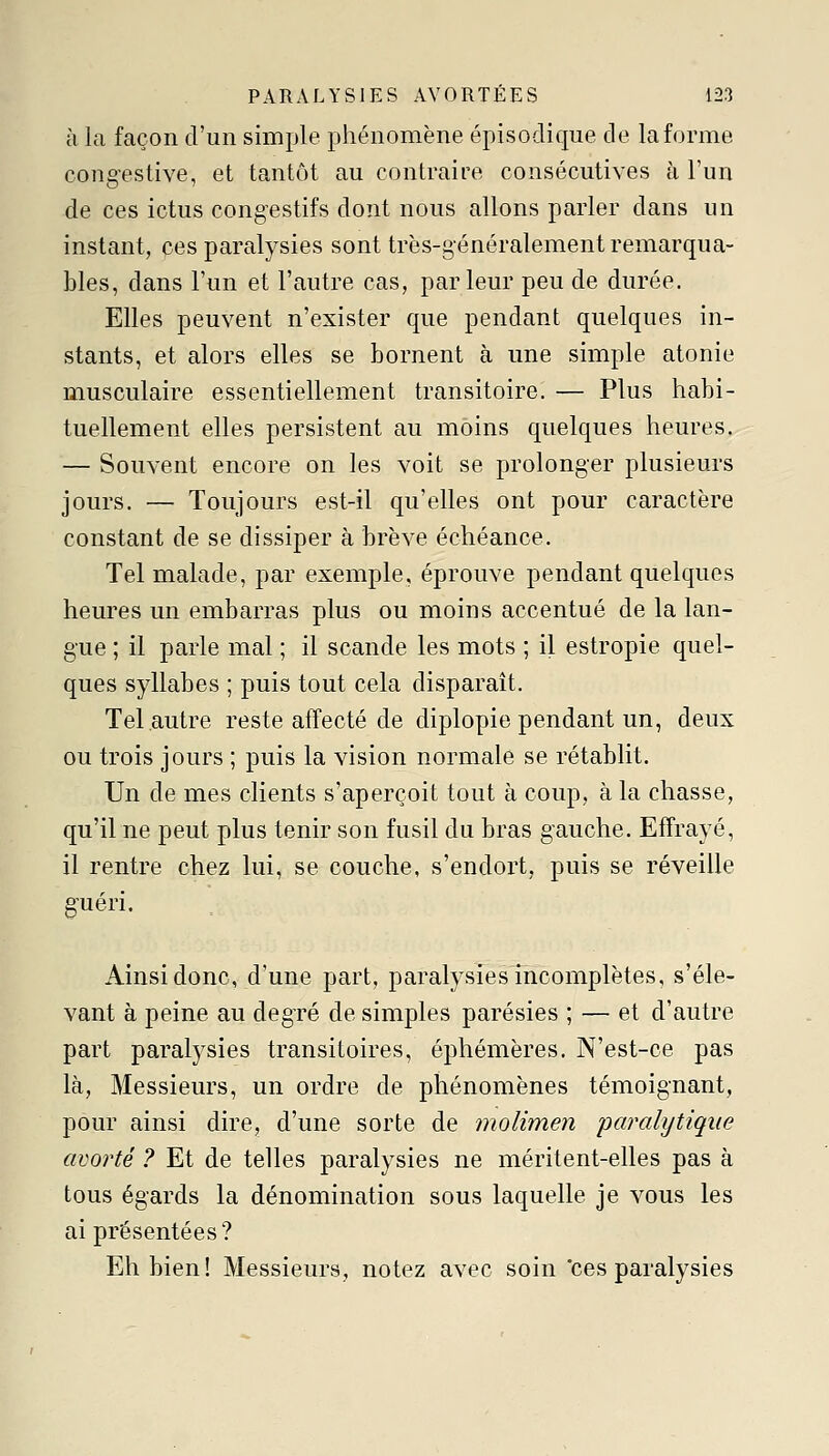 à la façon d'un simple phénomène épisodique de la forme congestive, et tantôt au contraire consécutives à l'un de ces ictus congestifs dont nous allons parler dans un instant, ces paralysies sont très-généralement remarqua- bles, dans l'un et l'autre cas, parleur peu de durée. Elles peuvent n'exister que pendant quelques in- stants, et alors elles se bornent à une simple atonie musculaire essentiellement transitoire. — Plus habi- tuellement elles persistent au moins quelques heures. — Souvent encore on les voit se prolonger plusieurs jours. — Toujours est-il qu'elles ont pour caractère constant de se dissiper à brève échéance. Tel malade, par exemple, éprouve pendant quelques heures un embarras plus ou moins accentué de la lan- gue ; il parle mal ; il scande les mots ; il estropie quel- ques syllabes ; puis tout cela disparaît. Tel .autre reste affecté de diplopie pendant un, deux ou trois jours ; puis la vision normale se rétablit. Un de mes clients s'aperçoit tout à coup, à la chasse, qu'il ne peut plus tenir son fusil du bras gauche. Effrayé, il rentre chez lui, se couche, s'endort, puis se réveille guéri. Ainsi donc, d'une part, paralysies incomplètes, s'éle- vant à peine au degré de simples parésies ; — et d'autre part paralysies transitoires, éphémères. N'est-ce pas là, Messieurs, un ordre de phénomènes témoignant, pour ainsi dire, d'une sorte de molimen paralytique avorté ? Et de telles paralysies ne méritent-elles pas à tous égards la dénomination sous laquelle je vous les ai présentées? Eh bien! Messieurs, notez avec soin 'ces paralysies