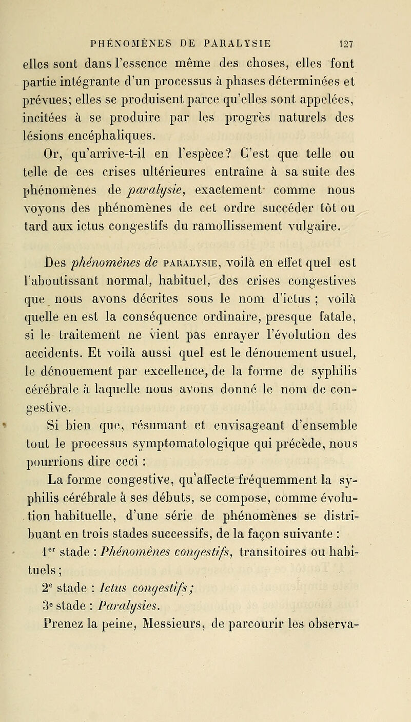 elles sont dans l'essence même des choses, elles font partie intégrante d'un processus à phases déterminées et prévues; elles se produisent parce qu'elles sont appelées, incitées à se produire par les progrès naturels des lésions encéphaliques. Or, qu'arrive-t-il en l'espèce? C'est que telle ou telle de ces crises ultérieures entraîne à sa suite des phénomènes de paralysie, exactement- comme nous voyons des phénomènes de cet ordre succéder tôt ou tard aux ictus congestifs du ramollissement vulgaire. Des 'phénomènes de paralysie, voilà en effet quel est l'aboutissant normal, habituel, des crises congestives que nous avons décrites sous le nom d'ictus ; voilà quelle en est la conséquence ordinaire, presque fatale, si le traitement ne vient pas enrayer l'évolution des accidents. Et voilà aussi quel est le dénouement usuel, le dénouement par excellence, de la forme de syphilis cérébrale à laquelle nous avons donné le nom de con- gestive. Si bien que, résumant et envisageant d'ensemble tout le processus symptomatologique qui précède, nous pourrions dire ceci : La forme congés tive, qu'affecte fréquemment la sy- philis cérébrale à ses débuts, se compose, comme évolu- tion habituelle, d'une série de phénomènes se distri- buant en trois stades successifs, de la façon suivante : 1 stade : Phénomènes congestifs, transitoires ou habi- tuels ; 2 stade : Ictus congestifs ; 3 stade : Paralysies. Prenez la peine. Messieurs, de parcourir les observa-