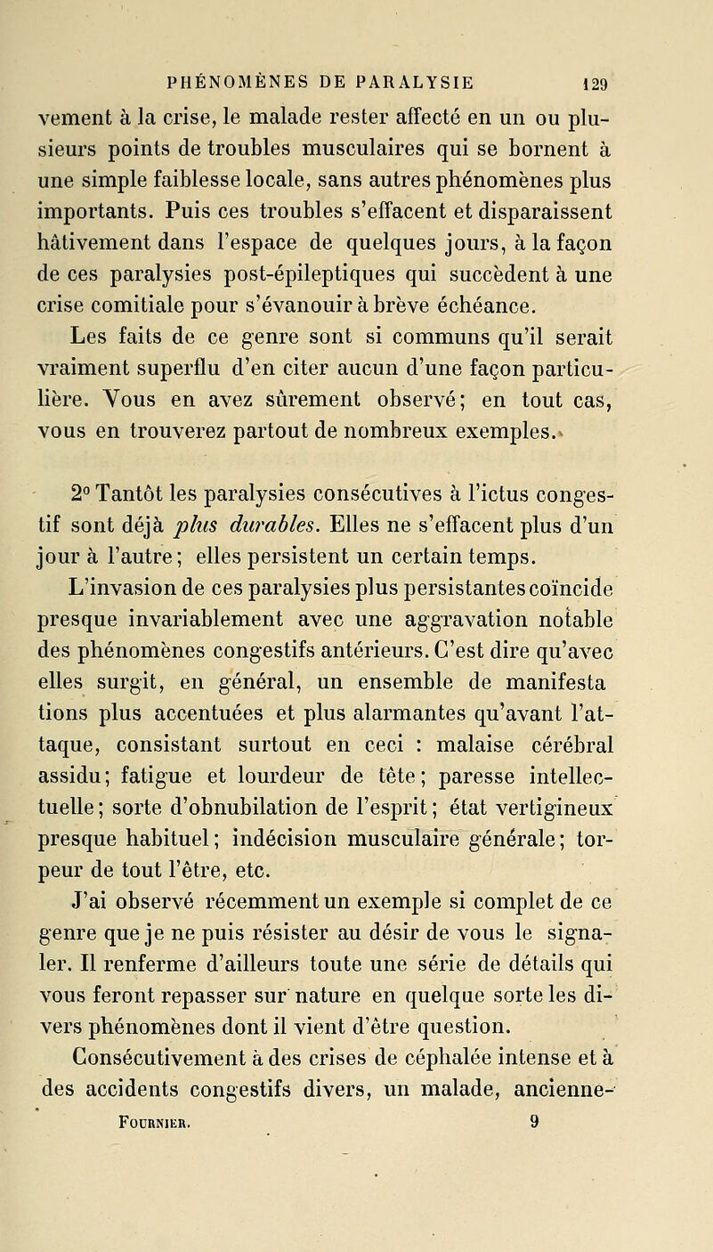 vement à la crise, le malade rester affecté en un ou plu- sieurs points de troubles musculaires qui se bornent à une simple faiblesse locale, sans autres phénomènes plus importants. Puis ces troubles s'effacent et disparaissent hâtivement dans l'espace de quelques jours, à la façon de ces paralysies post-épileptiques qui succèdent à une crise comitiale pour s'évanouir à brève échéance. Les faits de ce genre sont si communs qu'il serait vraiment superflu d'en citer aucun d'une façon particu- lière. Vous en avez sûrement observé; en tout cas, vous en trouverez partout de nombreux exemples.^ 2° Tantôt les paralysies consécutives à l'ictus conges- tif sont déjà jt?/tw durables. Elles ne s'effacent plus d'un jour à l'autre; elles persistent un certain temps. L'invasion de ces paralysies plus persistantes coïncide presque invariablement avec une aggravation notable des phénomènes congestifs antérieurs. C'est dire qu'avec elles surgit, en général, un ensemble de manifesta tions plus accentuées et plus alarmantes qu'avant l'at- taque, consistant surtout en ceci : malaise cérébral assidu ; fatigue et lourdeur de tête ; paresse intellec- tuelle ; sorte d'obnubilation de l'esprit ; état vertigineux presque habituel; indécision musculaire générale; tor- peur de tout l'être, etc. J'ai observé récemment un exemple si complet de ce genre que je ne puis résister au désir de vous le signa- ler. Il renferme d'ailleurs toute une série de détails qui vous feront repasser sur nature en quelque sorte les di- vers phénomènes dont il vient d'être question. Consécutivement à des crises de céphalée intense et à des accidents congestifs divers, un malade, ancienne- FOURNIER. 9