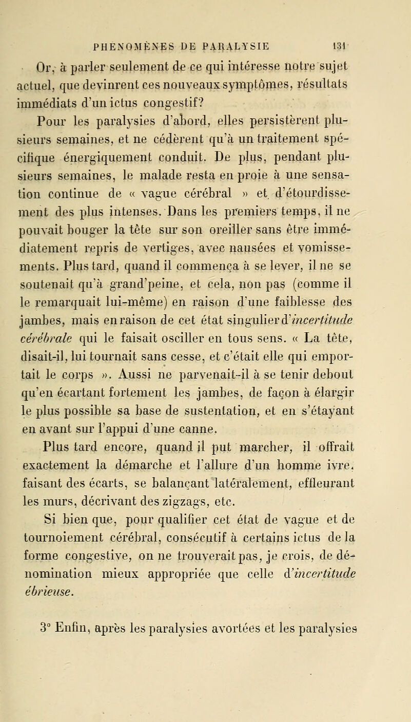 Or, à parler seulement de ce qui intéresse notre sujet actuel, que devinrent ces nouveaux symptôpies, résultats immédiats d'un ictus congestif ? Pour les paralysies d'aLord, elles persistèrent plu- sieurs semaines, et ne cédèrent qu'à un traitement spé- cifique énergiquement conduit. De plus, pendant plu- sieurs semaines, le malade restg, en proie à une sensa- tion continue de « vague cérébral » et, d'étourdisse- ment des plus intenses. Dans les premiers temps, il ne pouvait bouger la tète sur son oreiller sans être immé- diatement repris de vertiges, avec nausées et vomisse- ments. Plus tard, quand il commença à se lever, il ne se soutenait qu'à grand'peine, et cela, non pas (comme il le remarquait lui-même) en raison d'une faiblesse des jambes, mais en raison de cet état sini^uliev à'ince?iitude cérébrale qui le faisait osciller en tous sens. « La tête, disait-il, lui tournait sans cesse, et c'était elle qui empor- tait le corps ». Aussi ne parvenait-il à se tenir debout qu'en écartant fortement les jambes, de façon à élargir le plus possible sa base de sustentation, et en s'étayant en avant sur l'appui d'uae canne. Plus tard encore, quand il put marcher, il offrait exactement la démarche et l'allure d'un homme ivre, faisant des écarts, se balançant latéralement, effleurant les murs, décrivant des zigzags, etc. Si bien que, pour qualifier cet état de vague et de tournoiement cérébral, consécutif à certains ictus de la forme congestive, on ne trouverait pas, je crois, de dé- nomination mieux appropriée que celle à'i?îce?\titude ébrieuse. 3° Enfin, après les paralysies avortées et les paralysies