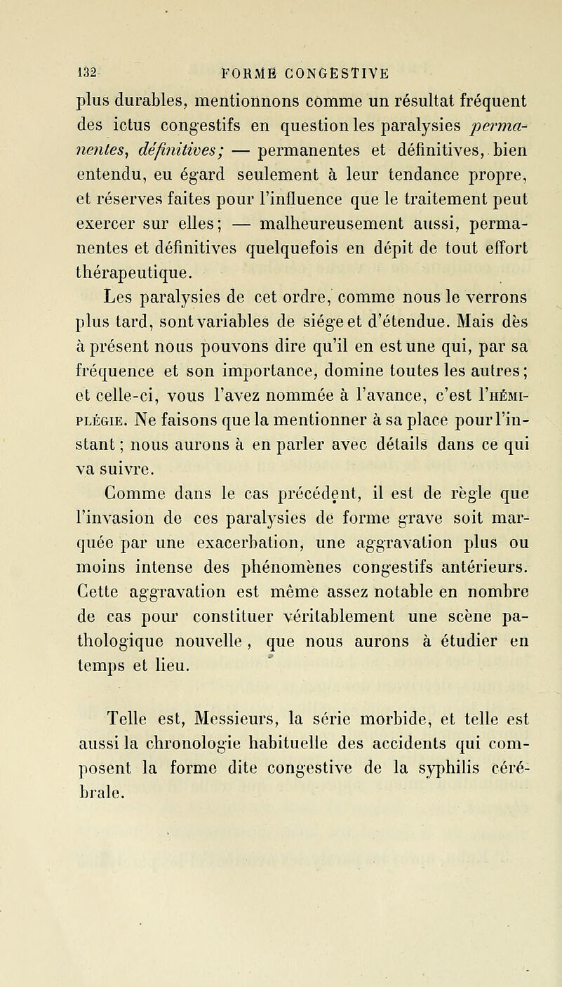 plus durables, mentionnons comme un résultat fréquent des ictus congestifs en question les paralysies perma- nentes, définitives; — permanentes et définitives, bien entendu, eu égard seulement à leur tendance propre, et réserves faites pour l'influence que le traitement peut exercer sur elles; — malheureusement aussi, perma- nentes et définitives quelquefois en dépit de tout effort thérapeutique. Les paralysies de cet ordre, comme nous le verrons plus tard, sont variables de siège et d'étendue. Mais dès à présent nous pouvons dire qu'il en est une qui, par sa fréquence et son importance, domine toutes les autres ; et celle-ci, vous l'avez nommée à l'avance, c'est I'hémi- PLÉGiE. Ne faisons que la mentionner à sa place pour l'in- stant ; nous aurons à en parler avec détails dans ce qui va suivre. Comme dans le cas précédent, il est de règle que l'invasion de ces paralysies de forme grave soit mar^ quée par une exacerbation, une aggravation plus ou moins intense des phénomènes congestifs antérieurs. Cette aggravation est même assez notable en nombre de cas pour constituer véritablement une scène pa- thologique nouvelle, que nous aurons à étudier en temps et lieu. Telle est, Messieurs, la série morbide, et telle est aussi la chronologie habituelle des accidents qui com- posent la forme dite congestive de la syphilis céré- brale.