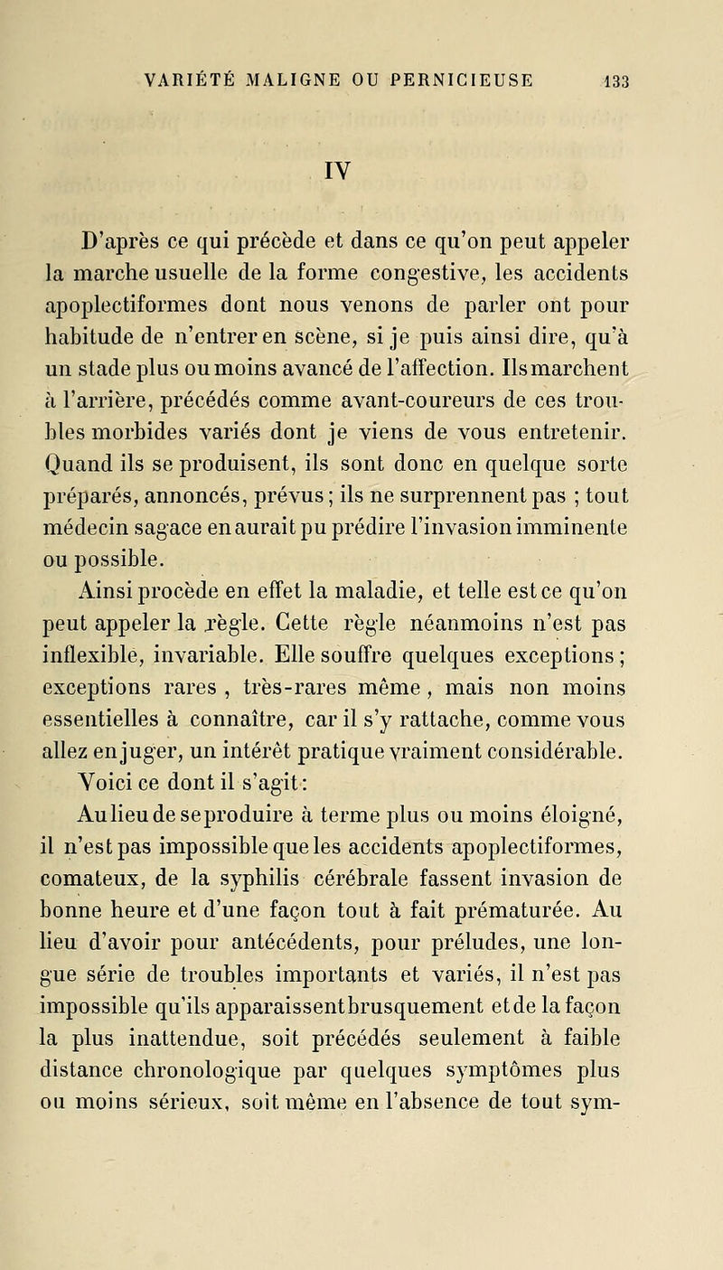 IV D'après ce qui précède et dans ce qu'on peut appeler la marche usuelle de la forme congestive, les accidents apoplectiformes dont nous venons de parler ont pour habitude de n'entrer en scène, si je puis ainsi dire, qu'à un stade plus ou moins avancé de l'affection. Ils marchent à l'arrière, précédés comme avant-coureurs de ces trou- bles morbides variés dont je viens de vous entretenir. Quand ils se produisent, ils sont donc en quelque sorte préparés, annoncés, prévus ; ils ne surprennent pas ; tout médecin sagace en aurait pu prédire l'invasion imminente DU possible. Ainsi procède en effet la maladie, et telle est ce qu'on peut appeler la jègie. Cette règle néanmoins n'est pas inflexible, invariable. Elle souffre quelques exceptions; exceptions rares , très-rares même, mais non moins essentielles à connaître, car il s'y rattache, comme vous allez en juger, un intérêt pratique vraiment considérable. Voici ce dont il s'ag'it: Aulieu de se produire à terme plus ou moins éloigné, il n'est pas impossible que les accidents apoplectiformes, comateux, de la syphilis cérébrale fassent invasion de bonne heure et d'une façon tout à fait prématurée. Au lieu d'avoir pour antécédents, pour préludes, une lon- gue série de troubles importants et variés, il n'est pas impossible qu'ils apparaissentbrusquement etde la façon la plus inattendue, soit précédés seulement à faible distance chronologique par quelques symptômes plus ou moins sérieux, soit même en l'absence de tout sym-