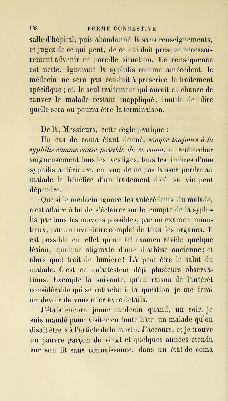 salle d'hôpital, puis abandonné là Sans renseignements, et jugez de ce qui peut, de ce qui doit presque nécessai- rement advenir en pareille situation. La conséquence Bst nette. Ignorant la syphilis comme antécédent, le médecin ne sera pas conduit à prescrire le traitement spécifique ; et, le seul traitement qui aurait eu chance de sauver le malade restant inappliqué, inutile de dire quelle sera ou pourra être la terminaison. , De là, Messieurs, cette règle pratique : Un cas de coma étant donné, songer toujours à la syphilis comme cause possible de ce coma^ et rechercher soigneusement tous les vestiges, tous les indices d'une syphilis antérieure, en vue de ne pas laisser perdre au malade le bénéfice d'un traitement d'oii sa vie peut dépendre. Que si le médeciri ignore les antécédents du malade, c'est affaire à lui de s'éclairer sur le compte de la syphi- lis par tous les moyens possibles, par un examen minu- tieux, par un inventaire complet de tous les organes. Il est possible en effet qu'un tel examen révèle quelque lésion, quelque stigmate d'une diathèse ancienne ; et alors quel trait de lumière ! Là peut être le salut du malade. C'est ce qu'attestent déjà plusieurs observa- tions. Exemple la suivante, qu'en raison de l'intérêt considérable qui se rattache à la question je me ferai un devoir de vous citer avec détails. J'étais encore jeune médecin quand, un soir, je suis mandé pour visiter en toute hâte un malade qu'on disait être « à l'article de la mort ». J'accours, et je trouve un pauvre garçon de vingt et quelques années étendu sur son lit sans connaissance, dans un état de coma