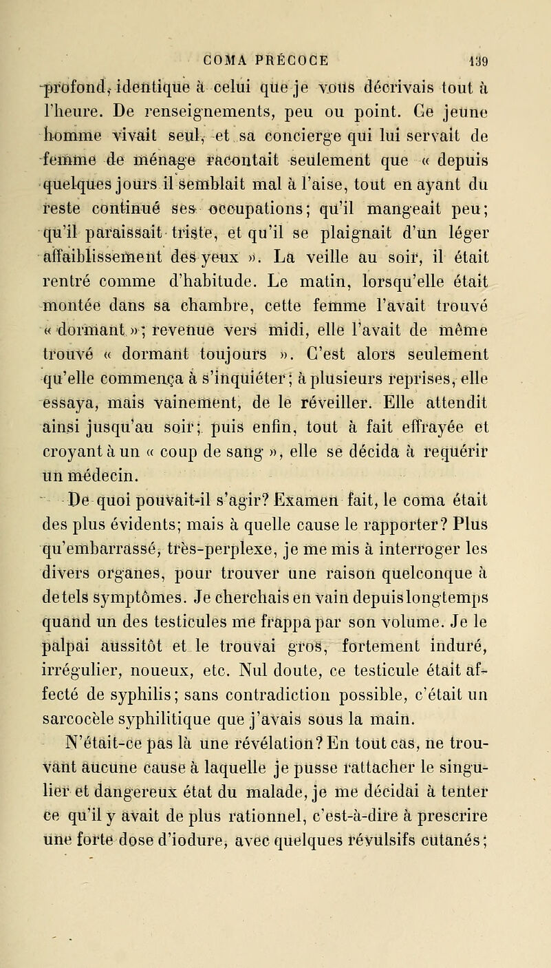 ^profond,-ideiitiqiie à celui qtieje vous décrivais tout à l'heure. De renseignements, peu ou point. Ge jeune homme vivait seul, et sa concierge qui lui servait de femme de ménage racontait seulement que « depuis quelques jours il semblait mal à l'aise, tout en ayant du teste continué se& occupations; qu'il mangeait peu; qu'il paraissait triste, et qu'il se plaignait d'un léger affaiblissement des yeux ». La veille au soir, il était rentré comme d'habitude. Le matin, lorsqu'elle était montée dans sa chambre, cette femme l'avait trouvé «'dormant »; revenue vers midi, elle l'avait de même trouvé « dormant toujours ». C'est alors seulement qu'elle commença à s'inquiéter; à plusieurs reprises, elle essaya, mais vainement, de le réveiller. Elle attendit ainsi jusqu'au soiî; puis enfin, tout à fait effrayée et croyant à un « coup de sang », elle se décida à requérir un médecin. De quoi pouvait-il s'agir? Examen fait, le coma était des plus évidents; mais à quelle cause le rapporter? Plus qu'embarrasséj trës-perplexe, je me mis à interroger les divers organes, pour trouver une raison quelconque à de tels symptômes. Je cherchais en vain depuis longtemps quand un des testicules me frappa par son volume. Je le palpai aussitôt et le trouvai gros, fortement induré, irrégulier, noueux, etc. Nul doute, ce testicule était af- fecté de syphilis ; sans contradiction possible, c'était un sarcocèle syphilitique que j'avais sous la maiîl. N'était-ce pas là une révélation? En tout cas, ne trou- Vâiit aucune cause à laquelle je pusse rattacher le singu^ lier et dangereux état du malade, je me décidai à tenter ce qu'il y avait de plus rationnel, c'est-à-dire à prescrire une forte dose d'iodure, avec quelques révulsifs cutanés;