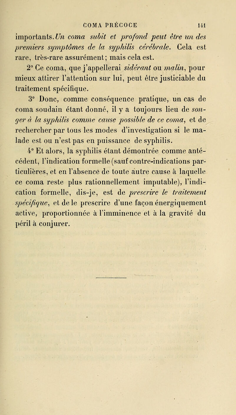 importants. f/?î coma subit et jwofond peut être un des premiers symptômes de la syphilis cérébrale. Gela est rare, très-rare assurément; mais cela est. 2 Ce coma, que j'appellerai sidérant ou malin^ pour mieux attirer l'attention sur lui, peut être justiciable du traitement spécifique. 3° Donc, comme conséquence pratique, un cas de coma soudain étant donné, il y a toujours lieu de son- ger à la syphilis comme cause possible de ce coma, et de rechercher par tous les modes d'investigation si le ma- lade est ou n'est pas en puissance de syphilis. 4° Et alors, la syphilis étant démontrée comme anté- cédent, l'indication formelle (sauf contre-indications par- ticulières, et en l'absence de toute autre cause à laquelle ce coma reste plus rationnellement imputable), l'indi- cation formelle, dis-je, est de prescrire le traitement spécifique^ et de le prescrire d'une façon énergiquement active, proportionnée à l'imminence et à la gravité du péril à conjurer.