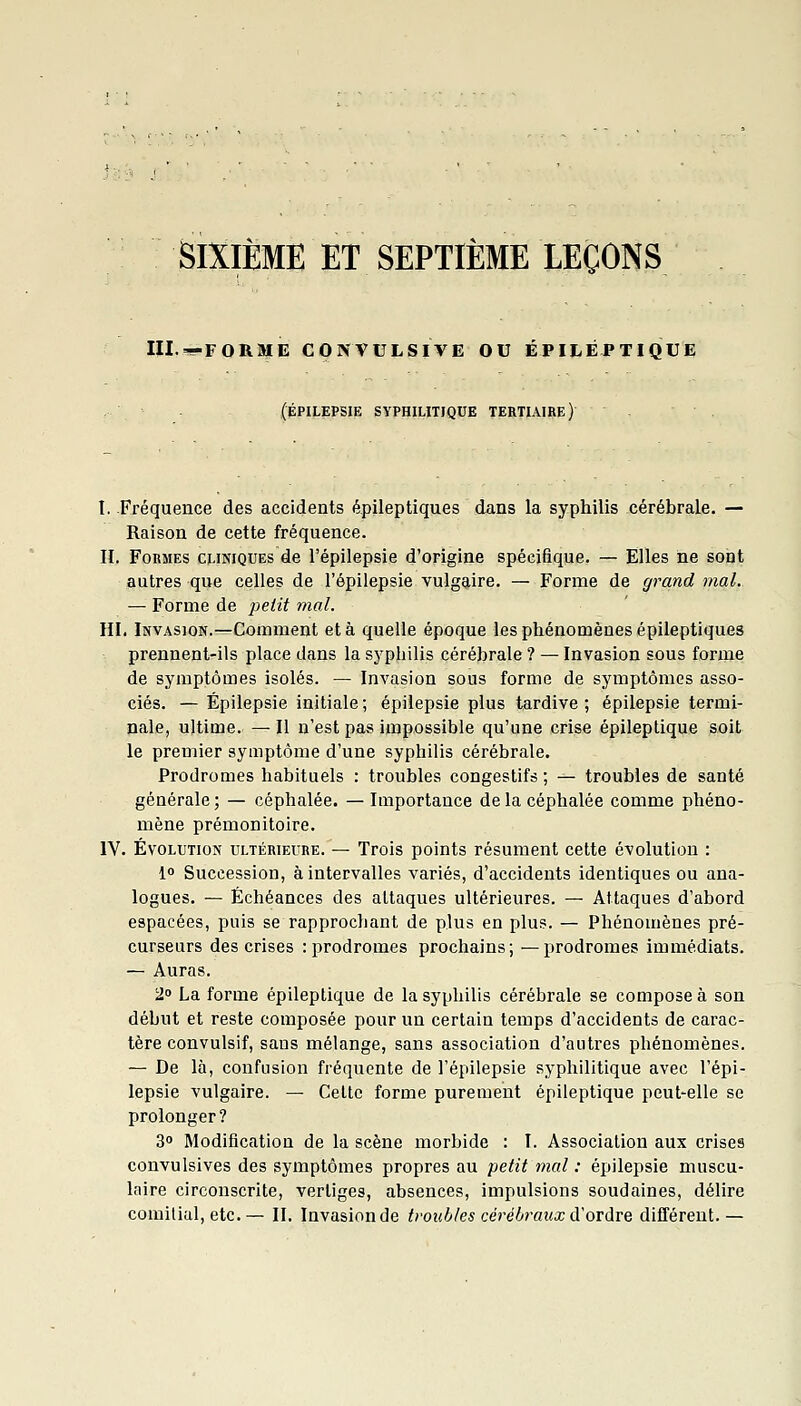 SIXIEME ET SEPTIÈME LEÇONS III.>--FORME CONVULSIVE OU ÉPILÉPTIQUE (ÉPILEPSIE SYPHILITIQUE TERTIAIRE) t. Fréquence des accidents épileptiques dans la syphilis cérébrale. — Raison de cette fréquence. IL Formes cliniques de l'épilepsie d'origine spécifique. — Elles ne sont autres que celles de l'épilepsie vulgaire. — Forme de grand mal. — Forme de j^etit mal. m. Invasion.—Comment et à quelle époque les phénomènes épileptiques prennent-ils place dans la syphilis cérébrale ? — Invasion sous forme de symptômes isolés. — Invasion sous forme de symptômes asso- ciés. — Épilepsie initiale ; épiiepsie plus tardive ; épilepsie termi- nale, ultime. — Il n'est pas impossible qu'une crise épileptique soit le premier symptôme d'une syphilis cérébrale. Prodromes habituels : troubles congestifs ; — troubles de santé générale; — céphalée. —Importance de la céphalée comme phéno- mène prémonitoire. IV. Évolution ultérieure. — Trois points résument cette évolution : l» Succession, à intervalles variés, d'accidents identiques ou ana- logues. — Échéances des attaques ultérieures. — Attaques d'abord espacées, puis se rapprochant de plus en plus. — Phénomènes pré- curseurs des crises : prodromes prochains; —prodromes immédiats. — Auras. 2° La forme épileptique de la syphilis cérébrale se compose à son début et reste composée pour un certain temps d'accidents de carac- tère convulsif, sans mélange, sans association d'autres phénomènes. — De là, confusion fréquente de l'épilepsie syphilitique avec l'épi- lepsie vulgaire. — Celte forme purement épileptique peut-elle se prolonger? 3 Modification de la scène morbide : ï. Association aux crises convulsives des symptômes propres au petit mal : épilepsie muscu- laire circonscrite, vertiges, absences, impulsions soudaines, délire comilial, etc.— IL Invasion de troubles cérébraux d'ordre différent.—