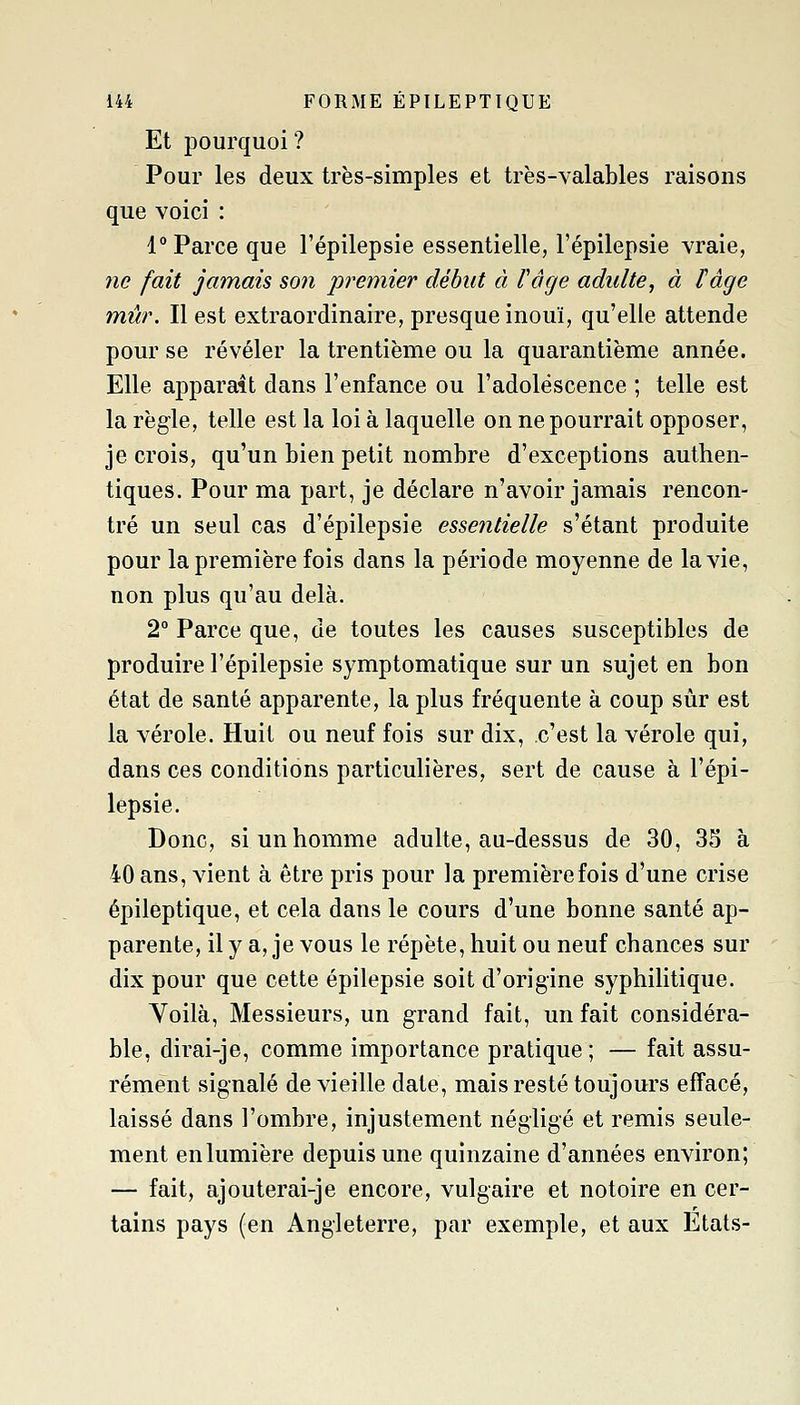 Et pourquoi? Pour les deux très-simples et très-valables raisons que voici : 1 Parce que l'épilepsie essentielle, l'épilepsie vraie, ne fait jamais son premier début à Vâcje adulte^ à l'âge mûr. Il est extraordinaire, presque inouï, qu'elle attende pour se révéler la trentième ou la quarantième année. Elle apparaît dans l'enfance ou l'adolescence ; telle est la règle, telle est la loi à laquelle on ne pourrait opposer, je crois, qu'un bien petit nombre d'exceptions authen- tiques. Pour ma part, je déclare n'avoir jamais rencon- tré un seul cas d'épilepsie essentielle s'étant produite pour la première fois dans la période moyenne de la vie, non plus qu'au delà. 2° Parce que, de toutes les causes susceptibles de produire l'épilepsie symptomatique sur un sujet en bon état de santé apparente, la plus fréquente à coup sur est la vérole. Huit ou neuf fois sur dix, c'est la vérole qui, dans ces conditions particulières, sert de cause à l'épi- lepsie. Donc, si un homme adulte, au-dessus de 30, 33 à 40 ans, vient à être pris pour la première fois d'une crise épilèptique, et cela dans le cours d'une bonne santé ap- parente, il y a, je vous le répète, huit ou neuf chances sur dix pour que cette épilepsie soit d'origine syphilitique. Yoilà, Messieurs, un grand fait, un fait considéra- ble, dirai-je, comme importance pratique; — fait assu- rément signalé de vieille date, mais resté toujours effacé, laissé dans l'ombre, injustement négligé et remis seule- ment en lumière depuis une quinzaine d'années environ; — fait, ajouterai-je encore, vulgaire et notoire en cer- tains pays (en Angleterre, par exemple, et aux Etats-