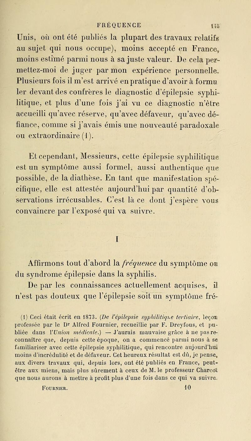 FRÉQUENCE 1Î5 Unis, OÙ ont été publiés la plupart des travaux relatifs au sujet qui nous occupe), moins accepté en France, moins estimé parmi nous à sa juste valeur. De cela per- mettez-moi de juger par mon expérience personnelle. Plusieurs fois il m'est arrivé en pratique d'avoir à formu 1er devant des confrères le diagnostic d'épilepsie syphi- litique, et plus d'une fois j'ai vu ce diagnostic n'être accueilli qu'avec réserve, qu'avec défaveur, qu'avec dé- fiance, comme si j'avais émis une nouveauté paradoxale ou extraordinaire (1). Et cependant. Messieurs, cette épilepsie syphilitique est un symptôme aussi formel, aussi authentique que possible, de la diathèse. En tant que manifestation spé- cifique, elle est attestée aujourd'hui par quantité d'ob- servations irrécusables. C'est là ce dont j'espère A'Ous convaincre par l'exposé qui va suivre. I Affirmons tout d'abord la fréquence du symptôme os du syndrome épilepsie dans la syphilis. De par les connaissances actuellement acquises, iî n'est pas douteux que l'épilepsie soit un symptôme fré- (1) Ceci était écrit en 1873. (De l'épilepsie sypldlitiq'i.e tertiaire, leçon professée par le Dr Alfred Fournier, recueillie par F. Dreyfous, et pu- bliée dans VVnion médicale.) —J'aurais mauvaise grâce à ne pas re- connaître que, depuis cette époque, on a commencé parmi nous à se familiariser avec cette épilepsie syphilitique, qui rencontre aujourd'hui moins d'incrédulité et de défaveur. Cet heureux résultat est dû, je pense, aux divers travaux qui, depuis lors, ont été publiés en France, peut- être aux miens, mais plus sûrement à ceux de M. le professeur Charcot que nous aurons à mettre à profit plus d'une fois dans ce qui va suivre. FOURNIEB. 10