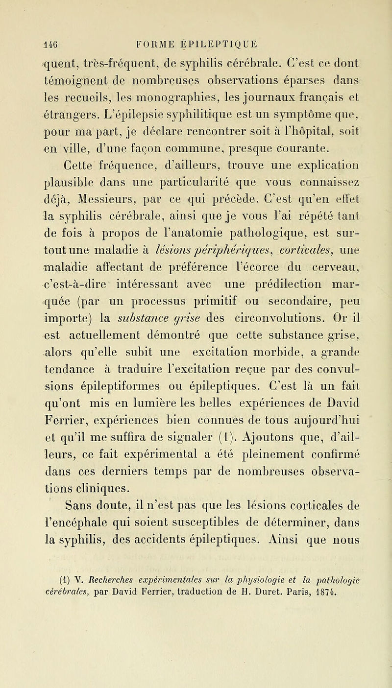 quent, très-fréquent, de syphilis cérébrale. C'est ce dont témoignent de nombreuses observations éparses dans les recueils, les monographies, les journaux français et étrangers. L'épilepsie syphilitique est un symptôme que, pour ma part, je déclare rencontrer soit à l'hôpital, soit en ville, d'une façon commune, presque courante. Cette fréquence, d'ailleurs, trouve une explication plausible dans une particularité que vous connaissez déjà, Messieurs, par ce qui précède. C'est qu'en effet 3a syphilis cérébrale, ainsi que je vous l'ai répété tant de fois à propos de l'anatomie pathologique, est sur- tout une maladie à lésions périphériques^ corticales, une maladie affectant de préférence l'écorce du cerveau, c'est-à-dire intéressant avec une prédilection mar- quée (par un processus primitif ou secondaire, peu importe) la substance grise des circonvolutions. Or il est actuellement démontré que cette substance grise, alors qu'elle subit une excitation morbide, a grande tendance à traduire l'excitation reçue par des convul- sions épileptiformes ou épileptiques. C'est là un fait qu'ont mis en lumière les belles expériences de David Ferrier, expériences bien connues de tous aujourd'hui et qu'il me suffira de signaler (1). Ajoutons que, d'ail- leurs, ce fait expérimental a été pleinement confirmé dans ces derniers temps par de nombreuses observa- tions cliniques. Sans doute, il n'est pas que les lésions corticales de l'encéphale qui soient susceptibles de déterminer, dans la syphilis, des accidents épileptiques. Ainsi que nous (1) V. Recherches expérimentales sur la physiologie et la pathologie cérébrales, par David Ferrier, traduction de H. Duret. Paris, 1874.