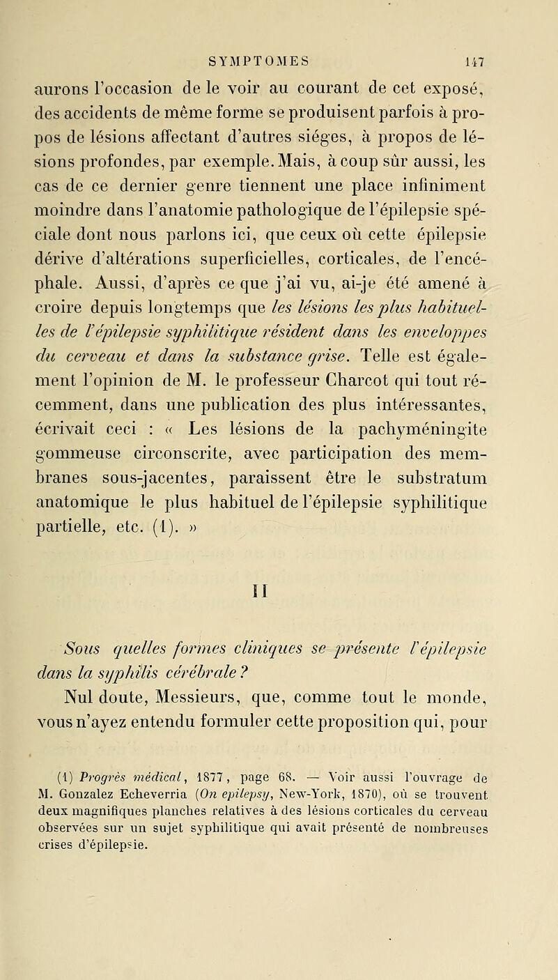 aurons l'occasion de le voir au courant de cet exposé, des accidents de même forme se produisent parfois à pro- pos de lésions affectant d'autres sièges, à propos de lé- sions profondes, par exemple. Mais, à coup sûr aussi, les cas de ce dernier genre tiennent une place infiniment moindre dans l'anatomie pathologique de l'épilepsie spé- ciale dont nous parlons ici, que ceux où cette éjoilepsie dérive d'altérations superficielles, corticales, de l'encé- phale. Aussi, d'après ce que j'ai vu, ai-je été amené à croire depuis longtemps que les lésions les plus habituel- les de l'épilepsie syphilitique résident dans les enveloppjes du cerveau et dans la substance grise. Telle est égale- ment l'opinion de M. le professeur Charcot qui tout ré- cemment, dans une publication des plus intéressantes, écrivait ceci : « Les lésions de la pachyméningite gommeuse circonscrite, avec participation des mem- branes sous-jacentes, paraissent être le substratum anatomique le plus habituel de l'épilepsie syphilitique partielle, etc. (1). » ÏI Sous quelles formes cliniques se présente l'épilepsie dans la syphilis cérébrale ? Nul doute. Messieurs, que, comme tout le monde, vous n'ayez entendu formuler cette proposition qui, pour (!) Progrès médical, 1877, page 68. — Voir aussi l'ouvrage de M. Gonzalez Echeverria (On epilepsy, New-York, 1870), où se Irouvent deux magnifiques planches relatives à des lésions corticales du cerveau observées sur un sujet syphilitique qui avait présenté de nombreuses crises d'épilepsie.