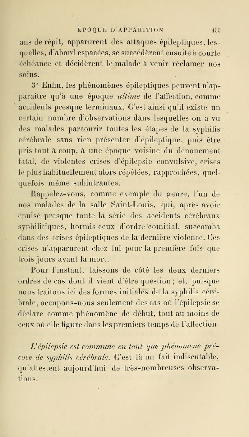 ans de répit, apparurent des attaques épileptiques, les- quelles, d'abord esjDacées, se succédèrent ensuite à courte échéance et décidèrent le malade à venir réclamer nos soins. 3° Enfin, les phénomènes épileptiques peuvent n'ap- paraître qu'à une époque ultime de l'affection, comme accidents presque terminaux. C'est ainsi qu'il existe un certain nombre d'observations dans lesquelles on a vu des malades parcourir toutes les étapes de la syphilis cérébrale sans rien présenter d'épileptique, puis être pris tout à coup, à une époque voisine du dénouement fatal, de violentes crises d'épilepsie convulsive, crises le plus habituellement alors répétées, rapprochées, quel- quefois même subintrantes. Rappelez-vous, comme exemple du genre, l'un de nos malades de la salle Saint-Louis, qui, après avoir épuisé presque toute la série des accidents cérébraux syphilitiques, hormis ceux d'ordre comitial, succomba dans des crises épileptiques de la dernière violence. Ces crises n'apparurent chez lui pour la première fois que trois jours avant la mort. Pour l'instant, laissons de côté les deux derniers ordres de cas dont il vient d'être question ; et, puisque nous traitons ici des formes initiales de la syphilis céré- brale, occupons-nous seulement des cas oi^i l'épilepsie se déclare comme phénomène de début, tout au moins de ceux où elle figure dans les premiers temps de l'affection. L'épilepsie est commune en tant que phénomène pré- coce de syphilis cérébrale. C'est là un fait indiscutable, qu'attestent aujourd'hui de très-nombreuses observa- tions.