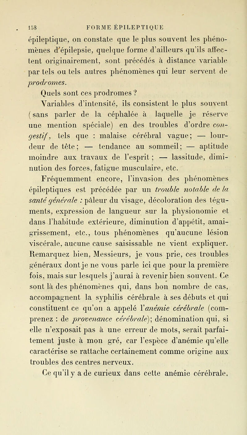 épileptique, on constate que le plus souvent les phéno- mènes d^épilepsie, quelque forme d'ailleurs qu'ils affec- tent originairement, sont précédés à distance variable par tels ou tels autres phénomènes qui leur servent de prodromes. Quels sont ces prodromes ? Variables d'intensité, ils consistent le plus souvent (sans parler de la céphalée à laquelle je réserve une mention spéciale) en des troubles d'ordre con- cjestif, tels que : malaise cérébral vague; — lour- deur de tête ; — tendance au sommeil ; — aptitude moindre aux travaux de l'esprit ; — lassitude, dimi- nution des forces, fatigue musculaire, etc. Fréquemment encore, l'invasion des phénomènes épileptiques est précédée par un trouble notable de la santé générale : pâleur du visage, décoloration des tégu- ments, expression de langueur sur la physionomie et dans l'habitude extérieure, diminution d'appétit, amai- grissement, etc., tous phénomènes qu'aucune lésion viscérale, aucune cause saisissable ne vient expliquer. Remarquez bien. Messieurs, je vous prie, ces troubles généraux dont je ne vous parle ici que pour la première fois, mais sur lesquels j'aurai à revenir bien souvent. Ce sont là des phénomènes qui, dans bon nombre de cas, accompagnent la syphilis cérébrale à ses débuts et qui constituent ce qu'on a appelé Yanemie cérébrale (com- prenez : de provenaïice cérébrale)', dénomination qui, si elle n'exposait pas à une erreur de mots, serait parfai- tement juste à mon gré, car l'espèce d'anémie qu'elle caractérise se rattache certainement comme origine aux troubles des centres nerveux. Ce qu'il y a de curieux dans cette anémie cérébrale.