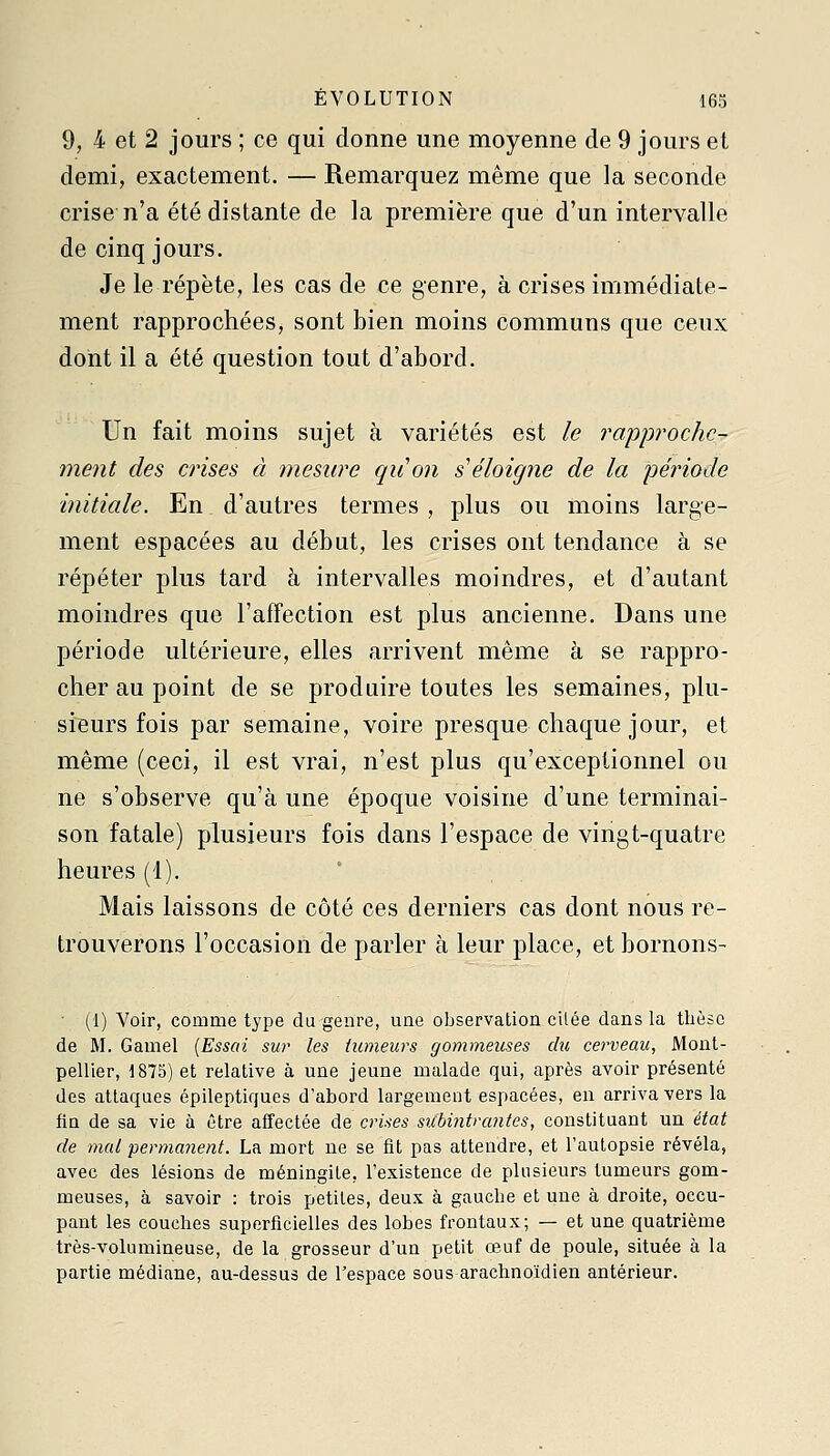 9, 4 et 2 jours ; ce qui donne une moyenne de 9 jours et demi, exactement. — Remarquez même que la seconde crise n'a été distante de la première que d'un intervalle de cinq jours. Je le répète, les cas de ce genre, à crises immédiate- ment rapprochées, sont bien moins communs que ceux dont il a été question tout d'abord. Un fait moins sujet à variétés est le rapproche- ment des crises à mesure qiion s éloigne de la période initiale. En d'autres termes , plus ou moins large- ment espacées au début, les crises ont tendance à se répéter plus tard à intervalles moindres, et d'autant moindres que l'affection est plus ancienne. Dans une période ultérieure, elles arrivent même à se rappro- cher au point de se produire toutes les semaines, plu- sieurs fois par semaine, voire presque chaque jour, et même (ceci, il est vrai, n'est plus qu'exceptionnel ou ne s'observe qu'à une époque voisine d'une terminai- son fatale) plusieurs fois dans l'espace de vingt-quatre heures (1). Mais laissons de côté ces derniers cas dont nous re- trouverons l'occasion de parler à leur place, et bornons- (1) Voir, comme type du genre, une observation citée dans la thèse de M. Gamel (Essai sur les tumeurs gommeuses du cerveau, Mont- pellier, 1875) et relative à une jeune malade qui, après avoir présenté des attaques épileptiqucs d'abord largement espacées, en arriva vers la fin de sa vie à être affectée de crises subintrantes, constituant un état de mal permanent. La mort ne se fit pas attendre, et l'autopsie révéla, avec des lésions de méningite, l'existence de plusieurs tumeurs gom- meuses, à savoir : trois petites, deux à gauche et une à droite, occu- pant les couches superficielles des lobes frontaux; — et une quatrième très-volumineuse, de la grosseur d'un petit œuf de poule, située à la partie médiane, au-dessus de l'espace sous arachnoïdien antérieur.