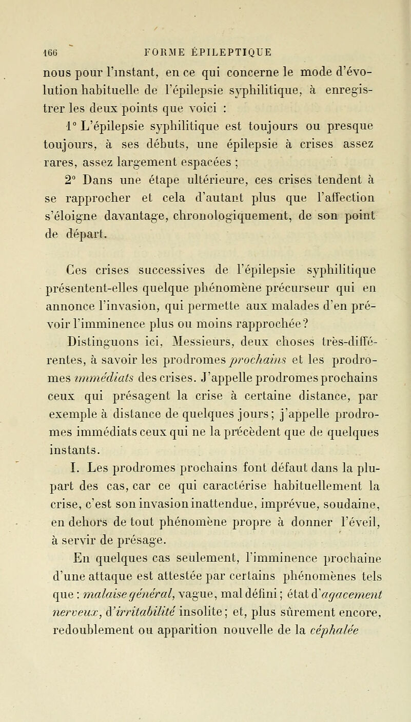 nous pour l'instant, en ce qui concerne le mode d'évo- lution habituelle de Tépilepsie syphilitique, à enregis- trer les deux points que voici : 1° L'épilepsie syphilitique est toujours ou presque toujours, à ses débuts, une épilepsie à crises assez rares, assez largement espacées ; 2° Dans une étape ultérieure, ces crises tendent à se rapprocher et cela d'autant plus que l'affection s'éloigne davantage, chronologiquement, de son point de départ. Ces crises successives de l'épilepsie syphilitique présentent-elles quelque phénomène précurseur qui en annonce l'invasion, qui permette aux malades d'en pré- voir rimminence plus ou moins rapprochée? Distinguons ici, Messieurs, deux choses très-diffé- rentes, à savoir les livodromesprochaùis et les prodro- mes immédiats des crises. J'appelle prodromes prochains ceux qui présagent la crise à certaine distance, par exemple à distance de quelques jours; j'appelle prodro- mes immédiats ceux qui ne la précèdent que de quelques instants. I. Les prodromes prochains font défaut dans la plu- part des cas, car ce qui caractérise habituellement la crise, c'est son invasion inattendue, imprévue, soudaine, en dehors de tout phénomène propre à donner l'éveil, à servir de présage. En quelques cas seulement, Timminence prochaine d'une attaque est attestée par certains phénomènes tels que : malaise général, vague, mal défini ; état ^agacement nerveux, à,'irritabilité insolite ; et, plus sûrement encore, redoublement ou apparition nouvelle de la céphalée