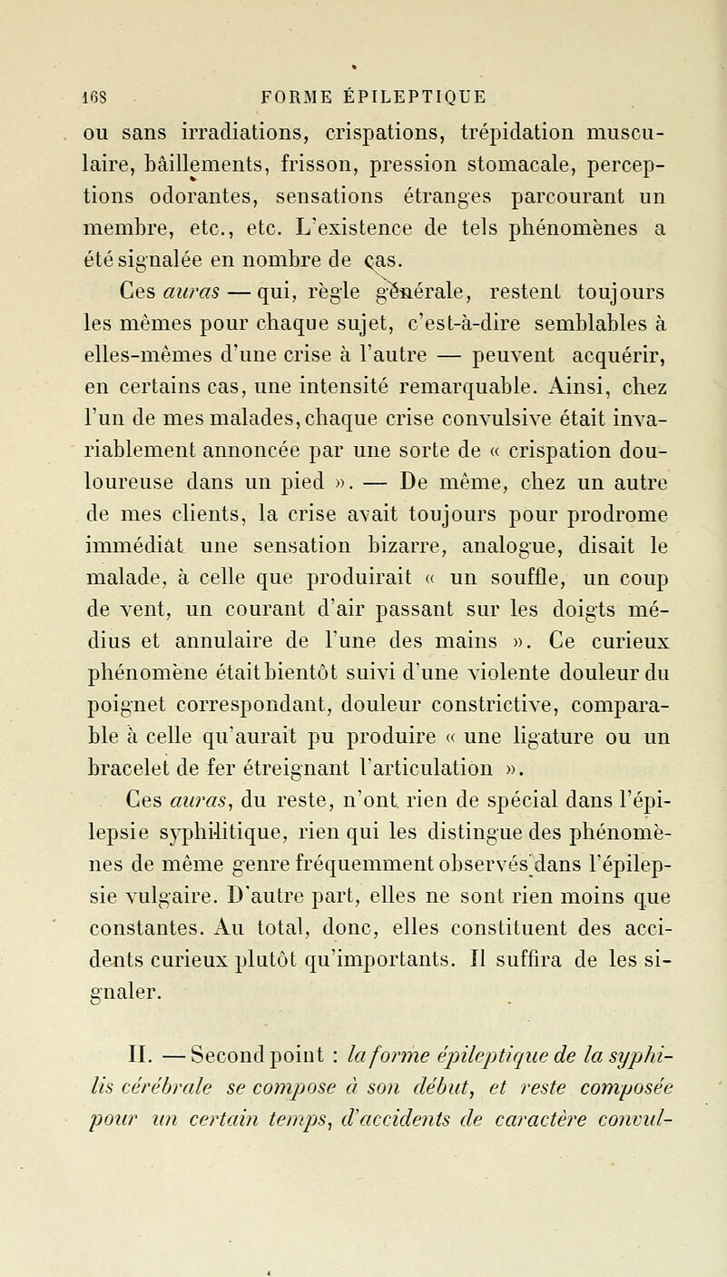 OU sans irradiations, crispations, trépidation muscu- laire, bâillements, frisson, pression stomacale, percep- tions odorantes, sensations étranges parcourant un membre, etc., etc. L'existence de tels phénomènes a été signalée en nombre de <^s. Ces auras — qui, règle g-énérale, restent toujours les mêmes pour chaque sujet, c'est-à-dire semblables à elles-mêmes d'une crise à l'autre — peuvent acquérir, en certains cas, une intensité remarquable. Ainsi, chez l'un de mes malades, chaque crise convulsive était inva- riablement annoncée par une sorte de « crispation dou- loureuse dans un pied ». — De même, chez un autre de mes clients, la crise avait toujours pour prodrome immédiat une sensation bizarre, analogue, disait le malade, à celle que produirait « un souffle, un coup de vent, un courant d'air passant sur les doigts mé- dius et annulaire de l'une des mains ». Ce curieux phénomène était bientôt suivi d'une violente douleur du poignet correspondant, douleur constrictive, compara- ble à celle qu'aurait pu produire « une ligature ou un bracelet de fer étreignant l'articulation ». Ces au?'as, du reste, n'ont rien de spécial dans l'épi- lepsie syphilitique, rien qui les distingue des phénomè- nes de même genre fréquemment observés dans l'épilep- sie vulgaire. D'autre part, elles ne sont rien moins que constantes. Au total, donc, elles constituent des acci- dents curieux plutôt qu'importants. Il suffira de les si- gnaler. IL —Second point : la forme épileptiquede la syphi- lis cérébrale se compose à so)i début, et reste composée jDoiir im certain temps, d'accidents de caractère conviil-