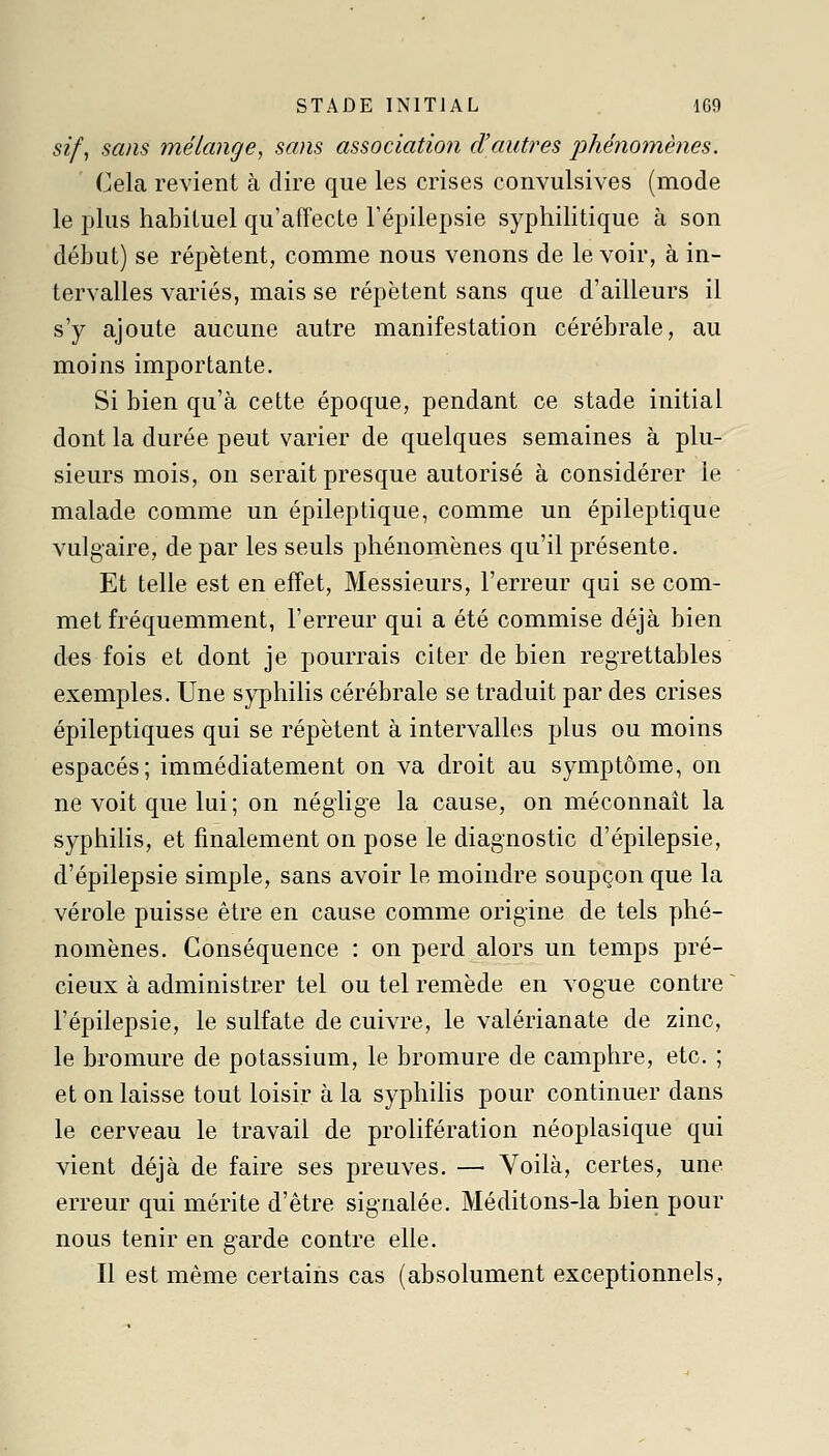 sif, sans mélange, sans association d'autres phénomènes. Cela revient à dire que les crises convulsives (mode le plus habituel qu'affecte Tépilepsie syphilitique à son début) se répètent, comme nous venons de le voir, à in- tervalles variés, mais se répètent sans que d'ailleurs il s'y ajoute aucune autre manifestation cérébrale, au moins importante. Si bien qu'à cette époque, pendant ce stade initial dont la durée peut varier de quelques semaines à plu- sieurs mois, on serait presque autorisé à considérer le malade comme un épileptique, comme un épileptique vulgaire, de par les seuls phénomènes qu'il présente. Et telle est en effet. Messieurs, l'erreur qui se com- met fréquemment, l'erreur qui a été commise déjà bien des fois et dont je pourrais citer de bien regrettables exemples. Une syphilis cérébrale se traduit par des crises épileptiques qui se répètent à intervalles plus ou moins espacés; immédiatement on va droit au symptôme, on ne voit que lui ; on néglige la cause, on méconnaît la syphilis, et finalement on pose le diagnostic d'épilepsie, d'épilepsie simple, sans avoir le moindre soupçon que la vérole puisse être en cause comme origine de tels phé- nomènes. Conséquence : on perd alors un temps pré- cieux à administrer tel ou tel remède en vogue contre ~ l'épilepsie, le sulfate de cuivre, le valérianate de zinc, le bromure de potassium, le bromure de camphre, etc. ; et on laisse tout loisir à la syphilis pour continuer dans le cerveau le travail de prolifération néoplasique qui vient déjà de faire ses preuves. —• Voilà, certes, une erreur qui mérite d'être signalée. Méditons-la bien pour nous tenir en garde contre elle. Il est même certains cas (absolument exceptionnels,