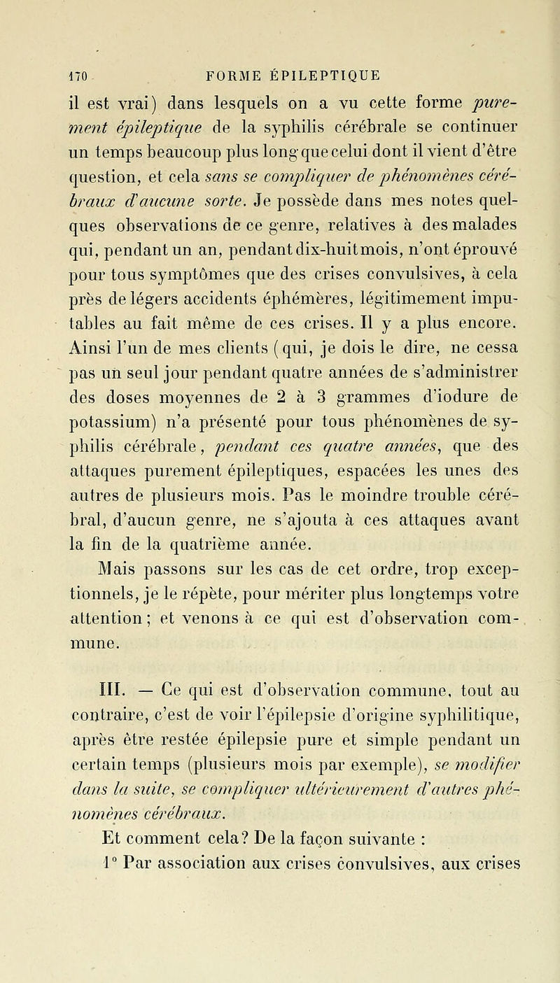 il est vrai) dans lesquels on a vu cette forme pure- ment épileptique de la syphilis cérébrale se continuer un temps beaucoup plus long que celui dont il vient d'être question, et cela sans se compliquer de phénomènes céré- braux d'aucune sorte. Je possède dans mes notes quel- ques observations de ce genre, relatives à des malades qui, pendant un an, pendant dix-huit mois, n'ont éprouvé pour tous symptômes que des crises convulsives, à cela près de légers accidents éphémères, légitimement impu- tables au fait même de ces crises. H y a plus encore. Ainsi l'un de mes clients (qui, je dois le dire, ne cessa pas un seul jour pendant quatre années de s'administrer des doses moyennes de 2 à 3 grammes d'iodure de potassium) n'a présenté pour tous phénomènes de sy- philis cérébrale, j^^ndant ces quatre années^ que des attaques purement épileptiques, espacées les unes des autres de plusieurs mois. Pas le moindre trouble céré- bral, d'aucun genre, ne s'ajouta à ces attaques avant la fm de la quatrième année. Mais passons sur les cas de cet ordre, trop excep- tionnels, je le répète, pour mériter plus longtemps votre attention ; et venons à ce qui est d'observation com- mune. III. — Ce qui est d'observation commune, tout au contraire, c'est de voir l'épilepsie d'origine syphilitique, après être restée épilepsie pure et simple pendant un certain temps (plusieurs mois par exemple), se modifier dans la suite, se compliquer ultérieurement d'autres phé- nomènes cérébraux. Et comment cela? De la façon suivante : 1° Par association aux crises convulsives, aux crises