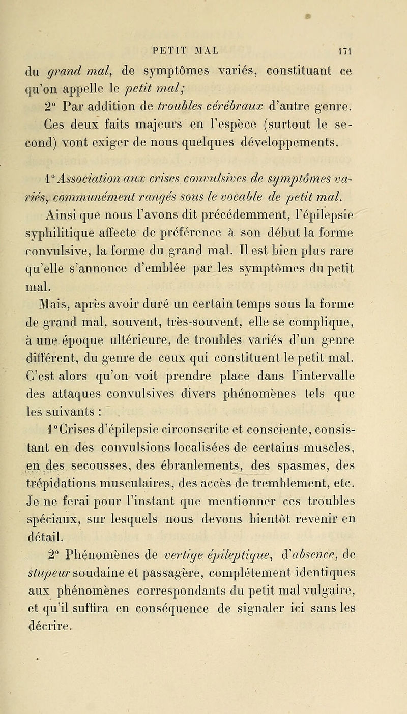 du grand mal, de symptômes variés, constituant ce qu'on appelle le petit mal; 2° Par addition de troubles cérébraux d'autre genre. Ces deux faits majeurs en l'espèce (surtout le se- cond) vont exiger de nous quelques développements. i° Association aux crises convulsives de symptômes va- riés, cornnmnément rangés sous le vocable de petit mal. Ainsi que nous l'avons dit précédemment, l'épilepsie syphilitique affecte de préférence à son début la forme convulsive, la forme du grand mal. Il est bien plus rare qu'elle s'annonce d'emblée par les symptômes du petit mal. Mais, après avoir duré un certain temps sous la forme de grand mal, souvent, très-souvent, elle se complique, à une époque ultérieure, de troubles variés d'un genre différent, du genre de ceux qui constituent le petit mal. C'est alors qu'on voit prendre place dans l'intervalle des attaques convulsives divers phénomènes tels que les suivants : 4Crises d'épilepsie circonscrite et consciente, consis- tant en des convulsions localisées de certains muscles, en des secousses, des ébranlements, des spasmes, des trépidations musculaires, des accès de tremblement, etc. Je ne ferai pour l'instant que mentionner ces troubles spéciaux, sur lesquels nous devons bientôt revenir en détail. 2° Phénomènes de vertige épnlepticiue, à'absence, de s/?//>ez«'soudaine et passagère, complètement identiques aux phénomènes correspondants du petit mal vulgaire, et qu'il suffira en conséquence de signaler ici sans les décrire.