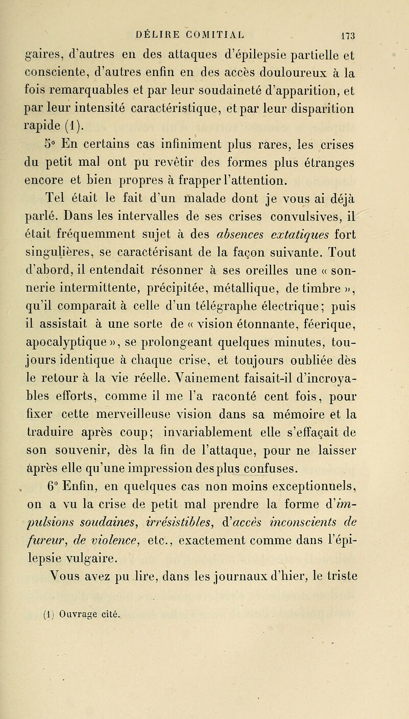 gaires, d'autres en des attaques d'épilepsie partielle et consciente, d'autres enfin en des accès douloureux à la fois remarquables et par leur soudaineté d'apparition, et par leur intensité caractéristique, et par leur disparition rapide (1). 5° En certains cas infiniment plus rares, les crises du petit ma] ont pu revêtir des formes plus étranges encore et bien propres à frapper l'attention. Tel était le fait d'un malade dont je vous ai déjà parlé. Dans les intervalles de ses crises convulsives, il était fréquemment sujet à des absences extatiques fort singulières, se caractérisant de la façon suivante. Tout d'abord, il entendait résonner à ses oreilles une « son- nerie intermittente, précipitée, métallique, de timbre», qu'il comparait à celle d'un télégraphe électrique ; puis il assistait à une sorte de « vision étonnante, féerique, apocalyptique», se prolongeant quelques minutes, tou- jours identique à chaque crise, et toujours oubliée dès le retour à la vie réelle. Vainement faisait-il d'incroya- bles efforts, comme il me l'a raconté cent fois, pour fixer cette merveilleuse vision dans sa mémoire et la traduire après coup ; invariablement elle s'effaçait de son souvenir, dès la fin de l'attaque, pour ne laisser après elle qu'une impression desplus confuses. 6° Enfin, en quelques cas non moins exceptionnels, on a vu la crise de petit mal prendre la forme à'im- pulsions soudaines, irrésistibles, ^accès inconscients de fureur, de violence, etc., exactement comme dans l'épi- lepsie vulgaire. Vous avez pu lire, dans les journaux d'hier, le triste (1) Ouvrage cité.