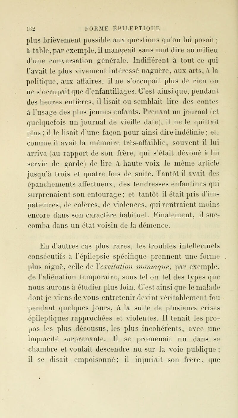 plus brièvement possible aux questions quon lui posait : à table, par exemple, il mangeait sans mot dire au milieu d'une conversation générale. Indifférent à tout ce qui l'avait le plus vivement intéressé naguère, aux arts, à la politique, aux affaires, il ne s'occupait plus de rien ou ne s'occupait que d'enfantillages. C'est ainsi que. pendant des heures entières, il lisait ou semblait lire des contes à l'usage des plus jeunes enfants. Prenant un jom^nal (et quelquefois un journal de vieille date), il ne le quittait plus ; il le lisait d'une façon pour ainsi dire indéfinie : et. €omme il avait la mémoire très-affaiblie. souvent il lui arriva ! au rapport de son frère, qui s'était dévoué à lui servir de gardej de lire à haute voix le même article jusqu'à trois et quatre fois de suite. Tantôt il avait des épanchements affectueux, des tendi^esses enfantines qui surprenaient son entourage ; et tantôt il était pris d'im- patiences, de colères, de siolences, c[uirentraient moins encore dans son caractère habituel. Finalement, il suc- comba clans un état voisin de la démence. En d'autres cas plus rares, les troubles intellectuels consécutifs à Tépilepsie spécifique prennent une forme plus aiguë, celle de Y excitation maniaque, par exemple. ■de l'aliénation temporaire, sous tel ou tel des types que nous aurons à étudier plus loin. C'est ainsi que le malade dont je ^iensdevous entretenir devint véritablement fou pendant quelques jours, à la suite de plusieurs crises •épileptiques rapprochées et violentes. Il tenait les pro- pos les plus décousus, les plus incohérents, avec une loquacité surprenante. Il se promenait nu dans sa chambre et voulait descendre nu sur la voie publique ; il se disait empoisonné ; il injuriait son frère. que