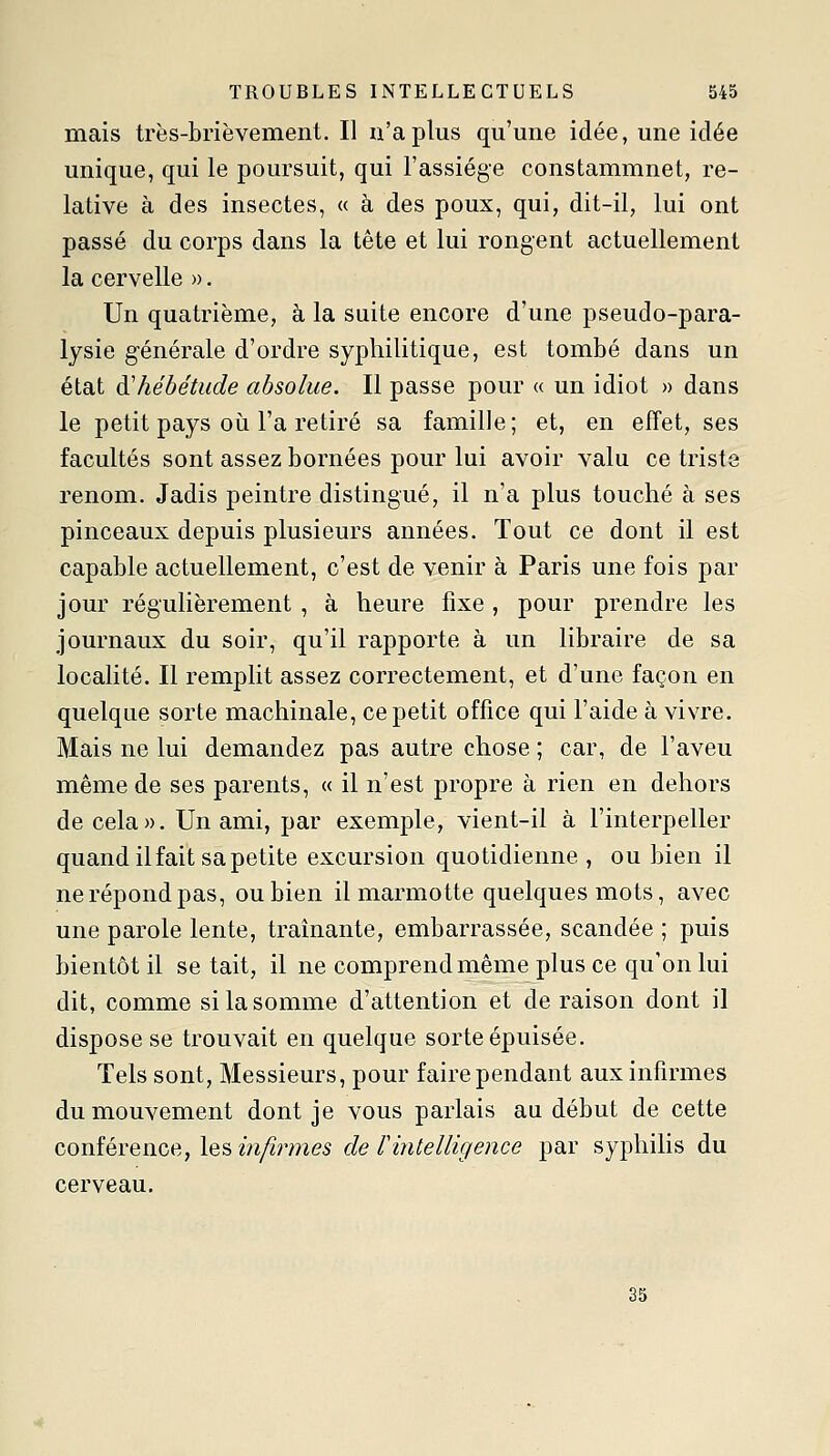 mais très-brièvement. Il n'a plus qu'mie idée, une idée unique, qui le poursuit, qui l'assiège constammnet, re- lative à des insectes, « à des poux, qui, dit-il, lui ont passé du corps dans la tête et lui rongent actuellement la cervelle ». Un quatrième, à la suite encore d'une pseudo-para- lysie g-énérale d'ordre syphilitique, est tombé dans un état di hébétude absolue. Il passe pour « un idiot » dans le petit pays où l'a retiré sa famille; et, en effet, ses facultés sont assez bornées pour lui avoir valu ce triste renom. Jadis peintre distingué, il n'a plus touché à ses pinceaux depuis plusieurs années. Tout ce dont il est capable actuellement, c'est de venir à Paris une fois par jour régulièrement , à heure fixe , pour prendre les journaux du soir, qu'il rapporte à un libraire de sa localité. Il remplit assez correctement, et d'une façon en quelque sorte machinale, ce petit office qui l'aide à vivre. Mais ne lui demandez pas autre chose ; car, de l'aveu même de ses parents, « il n'est propre à rien en dehors décela». Un ami, par exemple, vient-il à l'interpeller quand il fait sa petite excursion quotidienne , ou bien il ne répond pas, ou bien il marmotte quelques mots, avec une parole lente, traînante, embarrassée, scandée ; puis bientôt il se tait, il ne comprend même plus ce qu'on lui dit, comme si la somme d'attention et de raison dont il dispose se trouvait en quelque sorte épuisée. Tels sont, Messieurs, pour faire pendant aux infirmes du mouvement dont je vous parlais au début de cette conférence, les m^rme5 de Tintelligence par syphilis du cerveau. 35