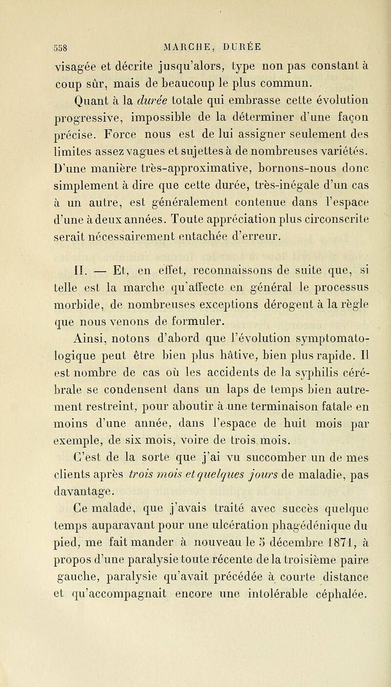 358 MARCHE, DURÉE visagée et décrite jusqu'alors, type non pas constant à coup sûr, mais de beaucoup le plus commun. Quant à la durée totale qui embrasse cette évolution progressive, impossible de la déterminer d'une façon précise. Force nous est de lui assigner seulement des limites assez vagues et sujettes à de nombreuses variétés. D'une manière très-approximative, bornons-nous donc simplement à dire que cette durée, très-inégale d'un cas à un autre, est généralement contenue dans l'espace d'une à deux années. Toute appréciation plus circonscrite serait nécessairement entachée d'erreur. 11. — Et, en effet, reconnaissons de suite que, si telle est la marche qu'affecte en général le processus morbide, de nombreuses excej^tions dérogent à la règle que nous venons de formuler. Ainsi, notons d'abord que l'évolution symptomato- logique peut être bien plus hâtive, bien plus rapide. Il est nombre de cas oh. les accidents de la syphilis céré- brale se condensent dans un laps de temps bien autre- ment restreint, pour aboutir à une terminaison fatale en moins d'une année, dans l'espace de huit mois par exemple, de six mois, voire de trois mois. C'est de la sorte que j'ai vu succomber un de mes clients après trois mois et quelques jours de maladie, pas davantage. Ce malade, que j'avais traité avec succès quelque temps auparavant pour une ulcération phagédénique du pied, me fait mander à nouveau le 5 décembre 1871, à propos d'une paralysie toute récente delà troisième paire gauche, paralysie qu'avait précédée à courte distance et qu'accompagnait encore une intolérable céphalée.