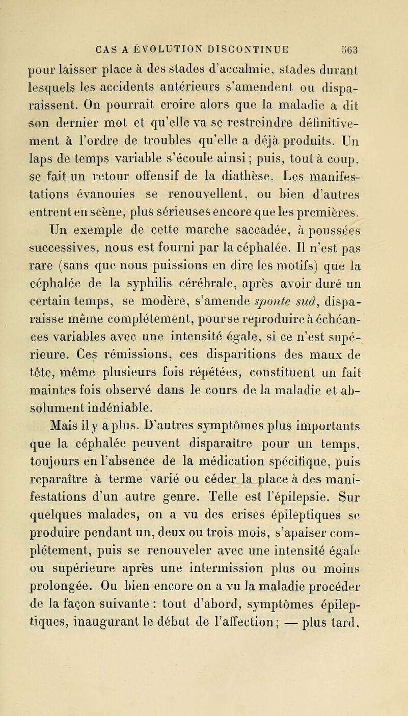 pour laisser place à des stades d'accalmie, stades durant lesquels les accidents antérieurs s'amendent ou dispa- raissent. On pourrait croire alors que la maladie a dit son dernier mot et qu'elle va se restreindre définitive- ment à l'ordre de troubles qu'elle a déjà produits. Un laps de temps variable s'écoule ainsi ; puis, tout à coup, se fait un retour offensif de la diathèse. Les manifes- tations évanouies se renouvellent, ou bien d'autres entrent en scène, plus sérieuses encore que les premières. Un exemple de cette marche saccadée, à poussées successives, nous est fourni par la céphalée. Il n'est pas rare (sans que nous puissions en dire les motifs) que la céphalée de la syphilis cérébrale, après avoir duré un certain temps, se modère, s'amende sponte sua., dispa- raisse même complètement, pour se reproduire à échéan- ces variables avec une intensité égale, si ce n'est supé- rieure. Ces rémissions, ces disparitions des maux de tête, même plusieurs fois répétées, constituent un fait maintes fois observé dans le cours de la maladie et ab- solument indéniable. Mais ily a plus. D'autres symptômes plus importants que la céphalée peuvent disparaître pour un temps, toujours en l'absence de la médication sj)écifique, puis reparaître à terme varié ou céder la place à des mani- festations d'un autre genre. Telle est l'épilepsie. Sur quelques malades, on a vu des crises épileptiques se produire pendant un, deux ou trois mois, s'apaiser com- plètement, puis se renouveler avec une intensité égale ou supérieure après une intermission plus ou moins prolongée. Ou bien encore on a vu la maladie procéder de la façon suivante : tout d'abord, symptômes épilep- tiques, inaugurant le début de l'affection; — plus tard.