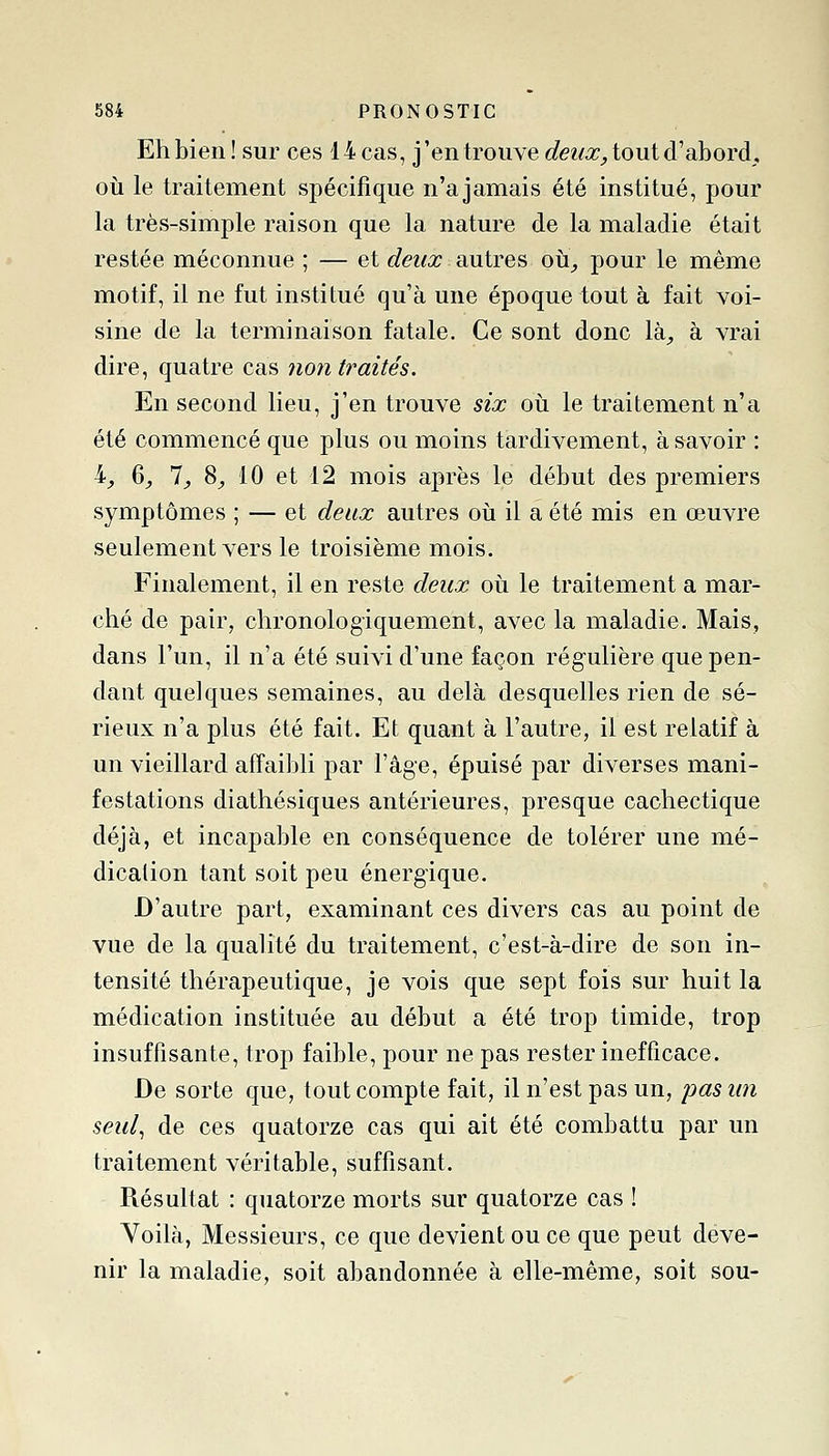 Eh bien ! sur ces 14 cas, j'en trouve deux, tout d'abord, où le traitement spécifique n'ajamais été institué, pour la très-simple raison que la nature de la maladie était restée méconnue ; — et deux autres oii^ pour le même motif, il ne fut institué qu'à une époque tout à fait voi- sine de la terminaison fatale. Ce sont donc là;, à vrai dire, quatre cas non traités. En second lieu, j'en trouve six oii le traitement n'a été commencé que plus ou moins tardivement, à savoir : h^, ^, 1, S, 10 et 12 mois après le début des premiers symptômes ; — et deux autres où il a été mis en œuvre seulement vers le troisième mois. Finalement, il en reste deux où le traitement a mar- ché de pair, chronologiquement, avec la maladie. Mais, dans l'un, il n'a été suivi d'une façon régulière que pen- dant quelques semaines, au delà desquelles rien de sé- rieux n'a plus été fait. Et quant à l'autre, il est relatif à un vieillard affaibli par l'âge, épuisé par diverses mani- festations diathésiques antérieures, presque cachectique déjà, et incapable en conséquence de tolérer une mé- dication tant soit peu énergique. D'autre part, examinant ces divers cas au point de vue de la qualité du traitement, c'est-à-dire de son in- tensité thérapeutique, je vois que sept fois sur huit la médication instituée au début a été trop timide, trop insuffisante, trop faible, pour ne pas rester inefficace. De sorte que, tout compte fait, il n'est pas un, pasim seul, de ces quatorze cas qui ait été combattu par un traitement véritable, suffisant. Résultat : quatorze morts sur quatorze cas ! Voilà, Messieurs, ce que devient ou ce que peut deve- nir la maladie, soit abandonnée à elle-même, soit sou-