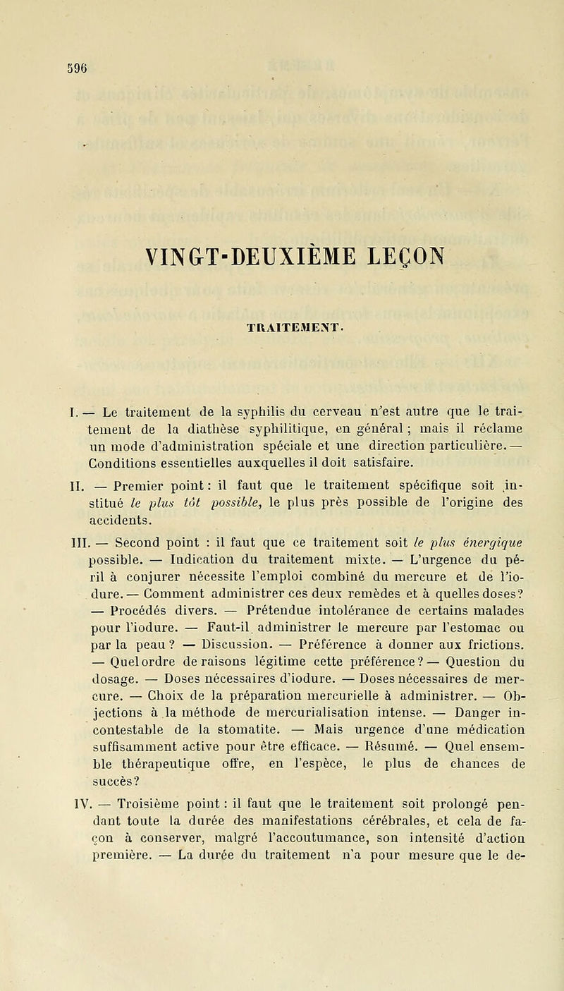 VIN&T-DEUXIÈME LEÇON TRAITEMENT. I. — Le traitemeut de la syphilis du cerveau n'est autre que le trai- tement de la diathèse syphilitique, en général ; mais il réclame un mode d'administration spéciale et une direction particulière. — Conditions essentielles auxquelles il doit satisfaire. II. — Premier point : il faut que le traitement spécifique soit .in- stitué le plus tôt possible, le plus près possible de l'origine des accidents. III. — Second point : il faut que ce traitement soit le plus énergique possible. — Indication du traitement mixte. — L'urgence du pé- ril à conjurer nécessite l'emploi combiné du mercure et de l'io- dure.— Comment administrer ces deux remèdes et à quelles doses? — Procédés divers. — Prétendue intolérance de certains malades pour l'iodure. — Faut-il administrer le mercure par l'estomac ou par la peau ? — Discussion. — Préférence à donner aux frictions. — Quel ordre déraisons légitime cette préférence?— Question du dosage. — Doses nécessaires d'iodure. — Doses nécessaires de mer- cure. — Choix de la préparation mercurielle à administrer. — Ob- jections à la méthode de mercurialisation intense. — Danger in- contestable de la stomatite. — Mais urgence d'une médication suffisamment active pour être efficace. — Résumé. — Quel ensem- ble thérapeutique offre, en l'espèce, le plus de chances de succès? IV. — Troisième point : il faut que le traitement soit prolongé pen- dant toute la durée des manifestations cérébrales, et cela de fa- çon à conserver, malgré l'accoutumance, son intensité d'action première. — La durée du traitement n'a pour mesure que le de-