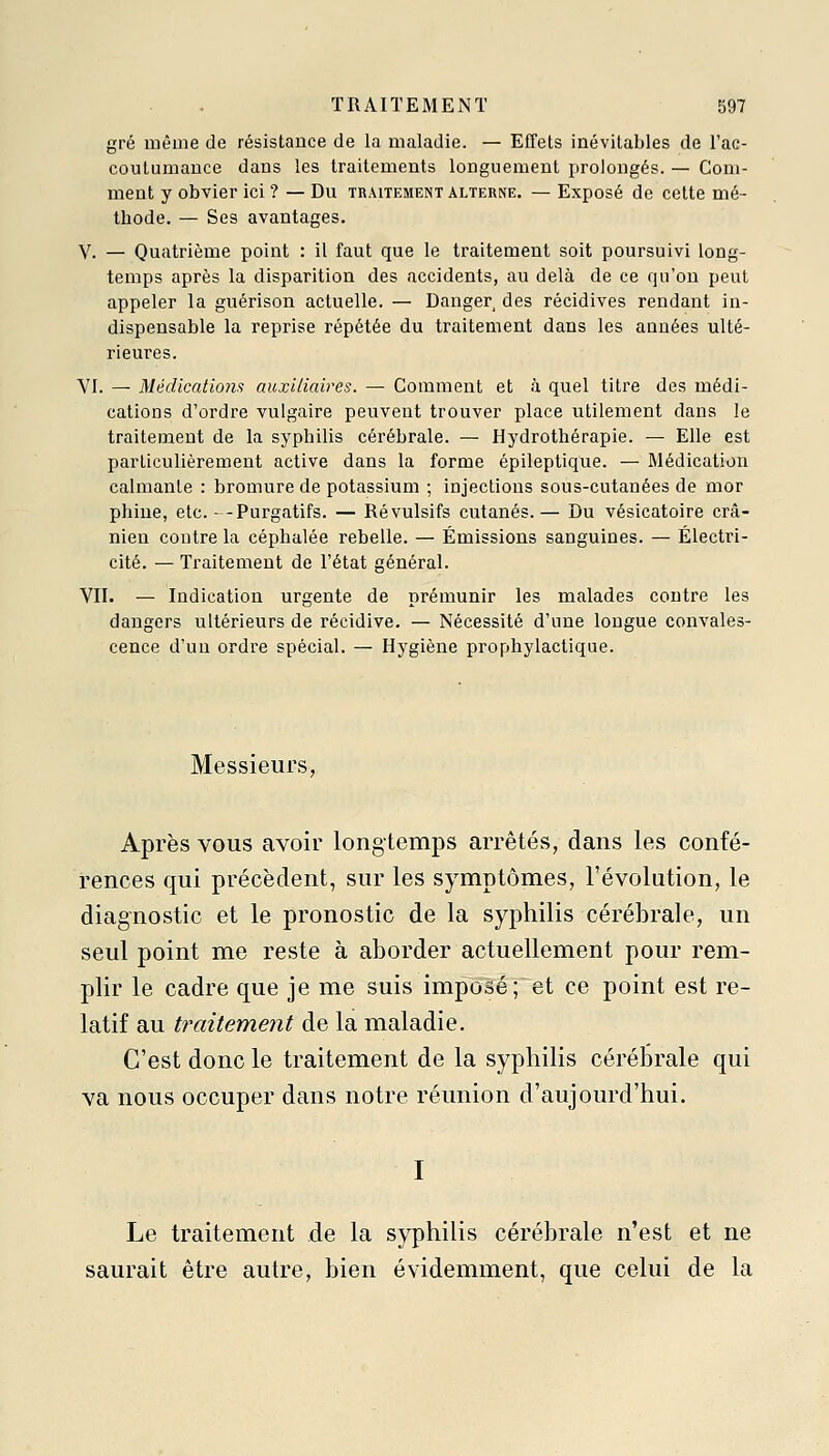 gré même de résistance de la maladie. — Effets inévitables de l'ac- coutumance dans les traitements longuement prolongés. — Gom- ment y obvier ici ? — Du traitement alterne. — Exposé de cette mé- thode. — Ses avantages. V. — Quatrième point : il faut que le traitement soit poursuivi long- temps après la disparition des accidents, au delà de ce qu'on peut appeler la guérison actuelle. — Danger des récidives rendant in- dispensable la reprise répétée du traitement dans les années ulté- rieures. VI. — Médications auxiliaires. — Comment et à quel titre des médi- cations d'ordre vulgaire peuvent trouver place utilement dans le traitement de la syphilis cérébrale. — Hydrothérapie. — Elle est particulièrement active dans la forme épileptique. — Médication calmante : bromure de potassium ; injections sous-cutanées de mor phine, etc.--Purgatifs. — Révulsifs cutanés.— Du vésicatoire crâ- nien contre la céphalée rebelle. — Émissions sanguines. — Électri- cité. — Traitement de l'état général. VII. — Indication urgente de prémunir les malades contre les dangers ultérieurs de récidive. — Nécessité d'une longue convales- cence d'un ordre spécial. — Hygiène prophylactique. Messieurs, Après vous avoir longtemps arrêtés, dans les confé- rences qui précèdent, sur les symptômes, l'évolution, le diagnostic et le pronostic de la syphilis cérébrale, un seul point me reste à aborder actuellement pour rem- plir le cadre que je me suis imposé; et ce point est re- latif au traitement de la maladie. C'est donc le traitement de la syphilis cérébrale qui va nous occuper dans notre réunion d'aujourd'hui. Le traitement de la syphilis cérébrale n'est et ne saurait être autre, bien évidemment, que celui de la