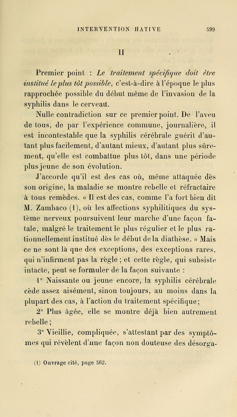 II Premier point : Le traitement spécifique doit être institué le plus tôt possible, c'est-à-dire à l'époque le plus rapprochée possible du début même de l'invasion de la syphilis dans le cerveail. Nulle contradiction sur ce premier point. De Taveu de tous, de par l'expérience commune, journalière, il est incontestable que la syphilis cérébrale guérit d'au- tant plus facilement, d'autant mieux, d'autant plus sûre- ment, qu'elle est combattue plus tôt, dans une période plus jeune de son évolution. J'accorde qu'il est des cas où, même attaquée dès son origine, la maladie se montre rebelle et réfractaire à tous remèdes. « Il est des cas, comme l'a fort bien dit M. Zambaco (1), où les affections syphilitiques du sys- tème nerveux poursuivent leur marche d'une façon fa- tale, malgré le traitement le plus régulier et le plus ra- tionnellement institué dès le début de la diathèse. » Mais ce ne sont là que des exceptions, des exceptions rares, qui n'infirment pas la règle ; et cette règle, qui subsiste intacte, peut se formuler de la façon suivante : 1° Naissante ou jeune encore, la syphilis cérébrale cède assez aisément, sinon toujours, au moins dans la plupart des cas, à l'action du traitement spécifique; 2° Plus âgée, elle se montre déjà bien autrement rebelle ; 3° Yieilhe, compliquée, s'attestant par des symptô- mes qui révèlent d'iine façon non douteuse des désorga- (1) Ouvrage cité, page 562.