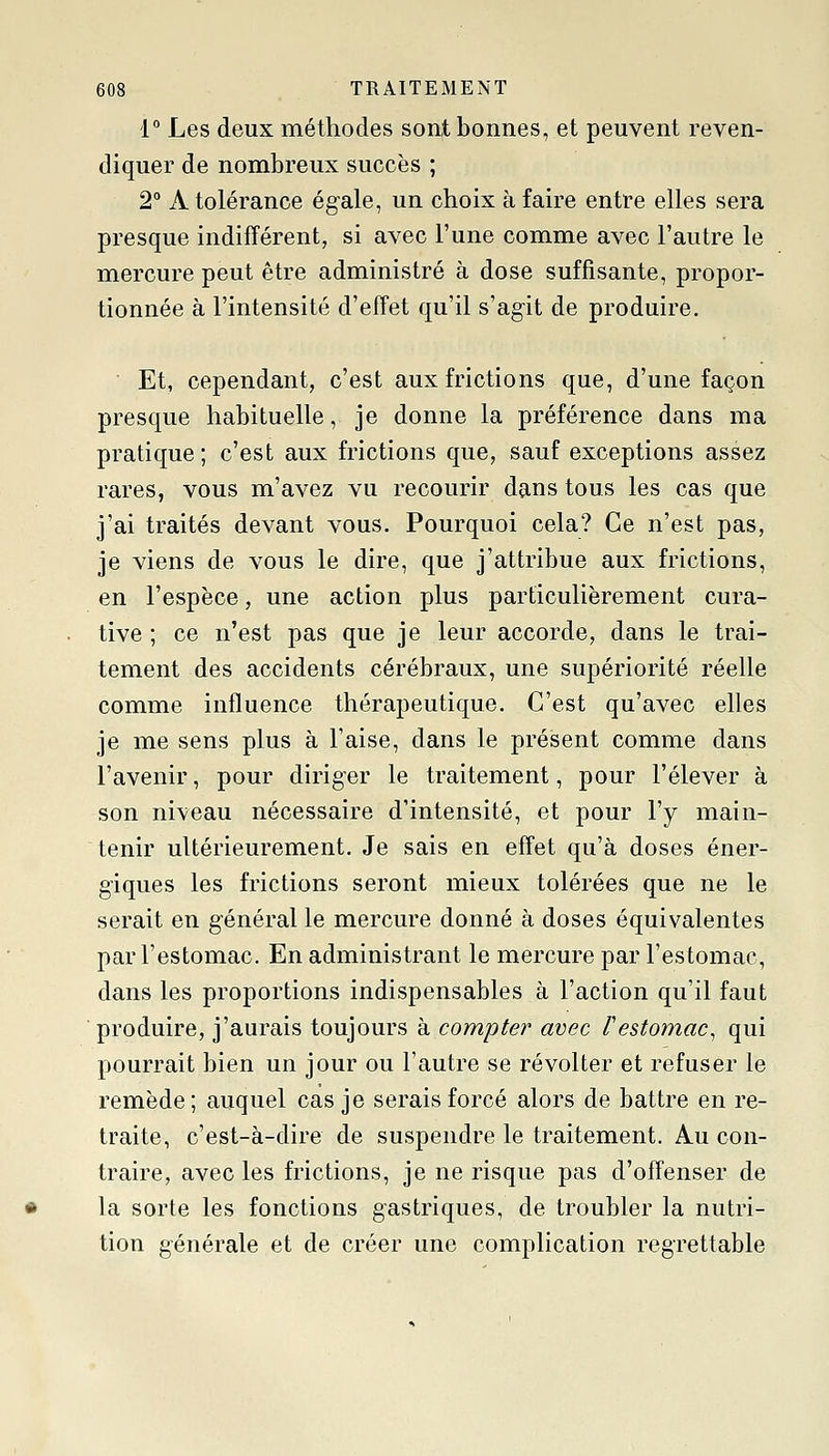 1° Les deux méthodes sont bonnes, et peuvent reven- diquer de nombreux succès ; 2° A tolérance égale, un choix à faire entre elles sera presque indifférent, si avec l'une comme avec l'autre le mercure peut être administré à dose suffisante, propor- tionnée à l'intensité d'effet qu'il s'agit de produire. ■ Et, cependant, c'est aux frictions que, d'une façon presque habituelle, je donne la préférence dans ma pratique ; c'est aux frictions que, sauf exceptions assez rares, vous m'avez vu recourir dans tous les cas que j'ai traités devant vous. Pourquoi cela? Ce n'est pas, je viens de vous le dire, que j'attribue aux frictions, en l'espèce, une action plus particulièrement cura- tive ; ce n'est pas que je leur accorde, dans le trai- tement des accidents cérébraux, une supériorité réelle comme influence thérapeutique. C'est qu'avec elles je me sens plus à l'aise, dans le présent comme dans l'avenir, pour diriger le traitement, pour l'élever à son niveau nécessaire d'intensité, et pour l'y main- tenir ultérieurement. Je sais en effet qu'à doses éner- giques les frictions seront mieux tolérées que ne le serait en général le mercure donné à doses équivalentes par l'estomac. En administrant le mercure par l'estomac, dans les proportions indispensables à l'action qu'il faut produire, j'aurais toujours à compte?' avec l'estomac, qui pourrait bien un jour ou l'autre se révolter et refuser le remède; auquel cas je serais forcé alors de battre en re- traite, c'est-à-dire de suspendre le traitement. Au con- traire, avec les frictions, je ne risque pas d'offenser de la sorte les fonctions gastriques, de troubler la nutri- tion générale et de créer une complication regrettable