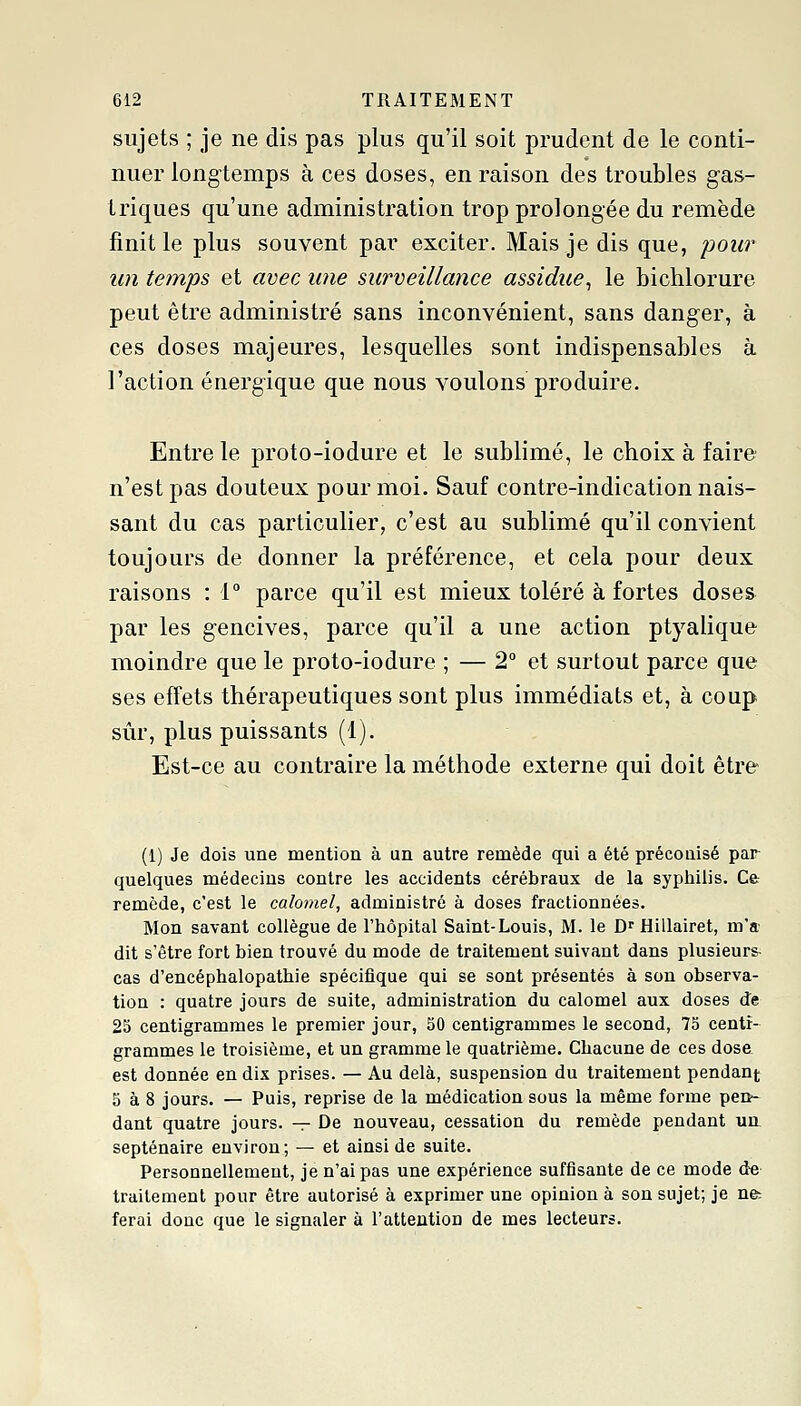 sujets ; je ne dis pas plus qu'il soit prudent de le conti- nuer longtemps à ces doses, en raison des troubles gas- triques qu'une administration trop prolongée du remède finit le plus souvent par exciter. Mais je dis que, pour un temps et avec une surveillance assidue^ le bichlorure peut être administré sans inconvénient, sans danger, à ces doses majeures, lesquelles sont indispensables à l'action énergique que nous voulons produire. Entre le proto-iodure et le sublimé, le choix à faire n'est pas douteux pour moi. Sauf contre-indication nais- sant du cas particulier, c'est au sublimé qu'il convient toujours de donner la préférence, et cela pour deux raisons : 1° parce qu'il est mieux toléré à fortes doses par les gencives, parce qu'il a une action ptyalique moindre que le proto-iodure ; — 2° et surtout parce que ses effets thérapeutiques sont plus immédiats et, à coup sûr, plus puissants (1). Est-ce au contraire la méthode externe qui doit être (1) Je dois une mention à un autre remède qui a été précoaisé par- quelques médecins contre les accidents cérébraux de la syphilis. Ce remède, c'est le calomel, administré à doses fractionnées. Mon savant collègue de l'hôpital Saint-Louis, M. le D'Hillairet, m'a- dit s'être fort bien trouvé du mode de traitement suivant dans plusieurs- cas d'encéphalopathie spécifique qui se sont présentés à son observa- tion : quatre jours de suite, administration du calomel aux doses de 25 centigrammes le premier jour, 50 centigrammes le second, 75 centi- grammes le troisième, et un gramme le quatrième. Chacune de ces dose est donnée en dix prises. — Au delà, suspension du traitement pendant 5 à 8 jours. — Puis, reprise de la médication sous la même forme pen- dant quatre jours. — De nouveau, cessation du remède pendant un, septénaire environ; — et ainsi de suite. Personnellement, je n'ai pas une expérience suffisante de ce mode d-e traitement pour être autorisé à exprimer une opinion à son sujet; je ne: ferai donc que le signaler à l'attention de mes lecteurs.