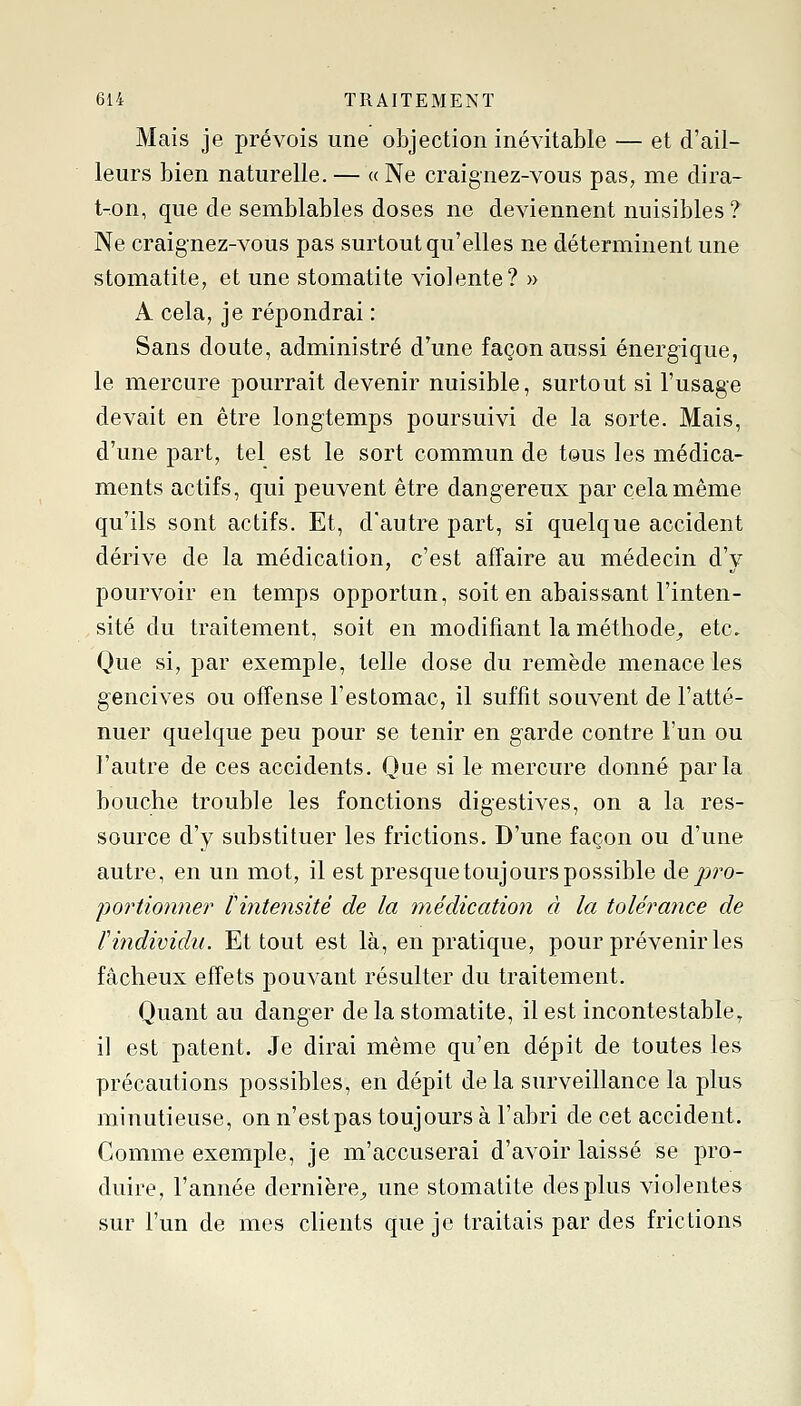 Mais je prévois une objection inévitable — et d'ail- leurs bien naturelle. — « Ne craignez-vous pas, me clira- t-on, que de semblables doses ne deviennent nuisibles ? Ne craignez-vous pas surtout qu'elles ne déterminent une stomatite, et une stomatite violente? » A cela, je répondrai : Sans doute, administré d'une façon aussi énergique, le mercure pourrait devenir nuisible, surtout si l'usage devait en être longtemps poursuivi de la sorte. Mais, d'une part, tel est le sort commun de tous les médica- ments actifs, qui peuvent être dangereux par cela même qu'ils sont actifs. Et, d'autre part, si quelque accident dérive de la médication, c'est affaire au médecin d'y pourvoir en temps opportun, soit en abaissant l'inten- sité du traitement, soit en modifiant la méthode^ etc. Que si, par exemple, telle dose du remède menace les gencives ou offense l'estomac, il suffit souvent de l'atté- nuer quelque peu pour se tenir en garde contre l'un ou l'autre de ces accidents. Que si le mercure donné parla bouche trouble les fonctions digestives, on a la res- source d'y substituer les frictions. D'une façon ou d'une autre, en un mot, il est presque toujours possible de pro- portionner rintensité de la médication à la tolérance de rindividu. Et tout est là, en pratique, pour prévenir les fâcheux effets pouvant résulter du traitement. Quant au danger de la stomatite, il est incontestable, il est patent. Je dirai même qu'en dépit de toutes les précautions possibles, en dépit delà surveillance la plus minutieuse, on n'estpas toujours à l'abri de cet accident. Comme exemple, je m'accuserai d'avoir laissé se pro- duire, l'année dernière^ une stomatite des plus violentes sur l'un de mes clients que je traitais par des frictions