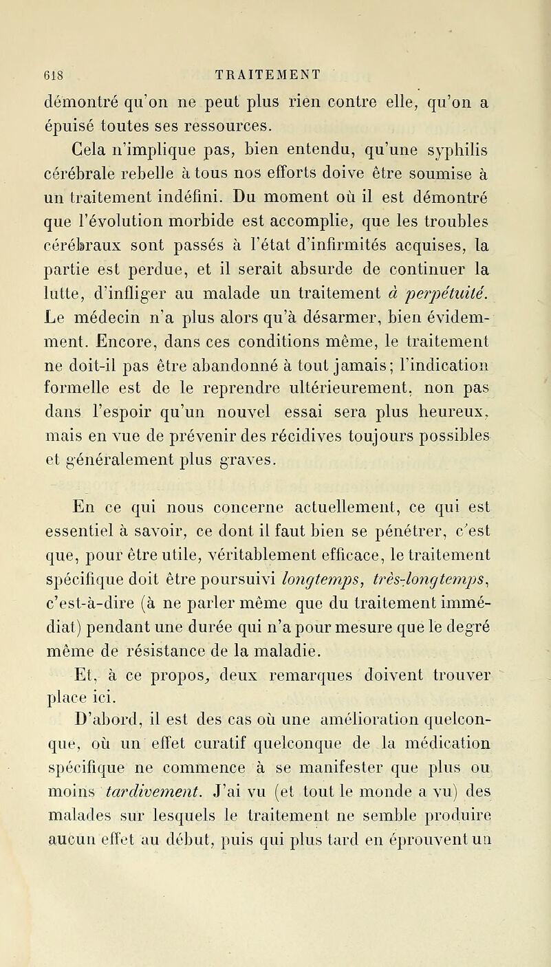 démontré qu'on ne peut plus rien contre elle, qu'on a épuisé toutes ses ressources. Cela n'implique pas, bien entendu, qu'une syphilis cérébrale rebelle à tous nos efforts doive être soumise à un traitement indéfini. Du moment où il est démontré que l'évolution morbide est accomplie, que les troubles cérébraux sont passés à l'état d'infirmités acquises, la partie est perdue, et il serait absurde de continuer la lutte, d'infliger au malade un traitement à perpétuité. Le médecin n'a plus alors qu'à désarmer, bien évidem- ment. Encore, dans ces conditions même, le traitement ne doit-il pas être abandonné à tout jamais; l'indication formelle est de le reprendre ultérieurement, non pas dans l'espoir qu'un nouvel essai sera plus heureux, mais en vue de prévenir des récidives toujours possibles et généralement plus graves. En ce qui nous concerne actuellement, ce qui est essentiel à savoir, ce dont il faut bien se pénétrer, c'est que, pour être utile, véritablement efficace, le traitement spécifique doit être poursuivi longtemps, très-loiîgte?nps^ c'est-à-dire (à ne parler même que du traitement immé- diat) pendant une durée qui n'a pour mesure que le degré même de résistance de la maladie. Et, à ce propos^ deux remarques doivent trouver place ici. D'abord, il est des cas où une amélioration quelcon- que, où un effet curatif quelconque de la médication spécifique ne commence à se manifester que plus ou moins tardivement. J'ai vu (et tout le monde a vu) des malades sur lesquels le traitement ne semble produire aucun efl'et au début, puis qui plus tard en éprouvent un