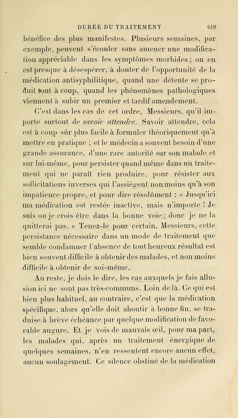 bénéfice des plus manifestes. Plusieurs semaines, par exemple, peuvent s'écouler sans amener une modifica- tion appréciable dans les symptômes morbides ; on en est presque à désespérer, à douter de l'opportunité de la médication antisyphilitique, quand une détente se pro- duit tfout à coup, quand les phénomènes pathologiques viennent à subir un premier et tardif amendement. C'est dans les cas de cet ordre, Messieurs, qu'il im- porte surtout de savoir attendre. Savoir attendre, cela est à coup sûr plus facile à formuler théoriquement qu'a mettre en pratique ; elle médecin a souvent besoin d'une grande assurance, d'une rare autorité sur son malade et sur lui-même, pour persister quand même dans un traite- ment qui ne paraît rien produire, pour résister aux sollicitations inverses qui l'assiègent non moins qu'à son imjDatience propre, et pour dire résolument : « Jusqu'ici ma médication est restée inactive, mais n'importe ! Je suis ou je crois être dans la bonne voie ; donc je ne la quitterai pas. » Tenez-le pour certain, Messieurs, cette persistance nécessaire dans un mode de traitement que semble condamner l'absence de tout heureux résultat est bien souvent difficile à obtenir des malades, et non moins difficile à obtenir de soi-même. Au reste, je dois le dire, les cas auxquels je fais allu- sion ici ne sont pas très-communs. Loin de là. Ce qui est bien plus habituel, au contraire, c'est que la médication spécifique, alors qu'elle doit aboutir à bonne fin, se tra- duise à brève échéance par quelque modification de favo- rable augure. Et je vois de mauvais œil, pour ma part, les malades qui, après un traitement énergique de quelques semaines, n'en ressentent encore aucun effet, aucun soulagement. Ce silence obstiné de la médication