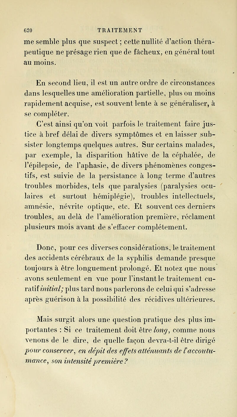 me semble plus que suspect ; cette nullité d'action théra- peutique ne présage rien que de fâcheux, en général tout au moins. En second lieu, il est un autre ordre de circonstances dans lesquelles une amélioration partielle, plus ou moins rapidement acquise, est souvent lente à se généraliser, à se compléter. C'est ainsi qu'on voit parfois le traitement faire jus- tice à bref délai de divers symptômes et en laisser sub- sister longtemps quelques autres. Sur certains malades, par exemple, la disparition hâtive de la céphalée, de l'épilepsie,, de l'aphasie, de divers phénomènes conges- tifs, est suivie de la persistance à long terme d'autres troubles morbides, tels que paralysies (paralysies ocu- laires et surtout hémiplégie), troubles intellectuels^ amnésie, névrite optique, etc. Et souvent ces derniers troubles, au delà de l'amélioration première, réclament plusieurs mois avant de s'effacer complètement. Donc, pour ces diverses considérations, le traitement des accidents cérébraux de la syphilis demande presque toujours à être longuement prolongé. Et notez que nous avons seulement en vue pour l'instant le traitement cu- voXiîinitial; plus tard nous parlerons de celui qui s'adresse après g-uérison à la possibilité des récidives ultérieures. Mais surgit alors une question pratique des plus im- portantes : Si ce traitement doit être long, comme nous venons de le dire, de quelle façon devra-t-il être dirigé poii7' conserver^ en dépit des effets atténuants de l'accoutu- mance^ son intensité première?