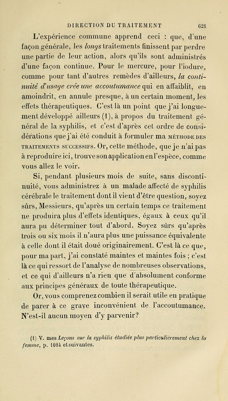 L'expérience commune apprend ceci : que, d'une façon générale, les longs traitements finissent par perdre une partie de leur action, alors qu'ils sont administrés d'une façon continue. Pour le mercure, pour l'iodure, comme pour tant d'autres remèdes d'ailleurs, la conti- nuité d'usage crée une accoutumance (\m en affaiblit, en amoindrit, en annule presque, à un certain moment^ les effets thérapeutiques. C'est là un point que j'ai longue- ment développé ailleurs (1), à propos du traitement gé- néral de la syphilis, et c'est d'après cet ordre de consi- dérations que j'ai été conduit à formuler ma méthode des TRAITEMENTS SUCCESSIFS. Or, Cette méthodc, que je n'ai pas à reproduire ici, trouve son application enl'espèce, comme vous allez le voir. Si, pendant plusieurs mois de suite, sans disconti- nuité, vous administrez à un malade affecté de syphilis cérébrale le traitement dont il vient d'être question, soyez sûrs, Messieurs, qu'après un certain temps ce traitement ne produira plus d'effets identiques, égaux à ceux qu'il aura pu déterminer tout d'abord. Soyez sûrs qu'après trois ou six mois il n'aura plus une puissance équivalente à celle dont il était doué originairement. C'est là ce que, pour ma part, j'ai constaté maintes et maintes fois ; c'est là ce qui ressort de l'analyse de nombreuses observations, et ce qui d'ailleurs n'a rien que d'absolument conforme aux principes généraux de toute thérapeutique. Or, vous comprenez combien il serait utile en pratique de parer à ce grave inconvénient de l'accoutumance. N'est-il aucun moyen d'y parvenir? (1) V. mes Leçons sur la syphilis étudiée plus particulièrement chez la femme, p. 1084 et suivantes.