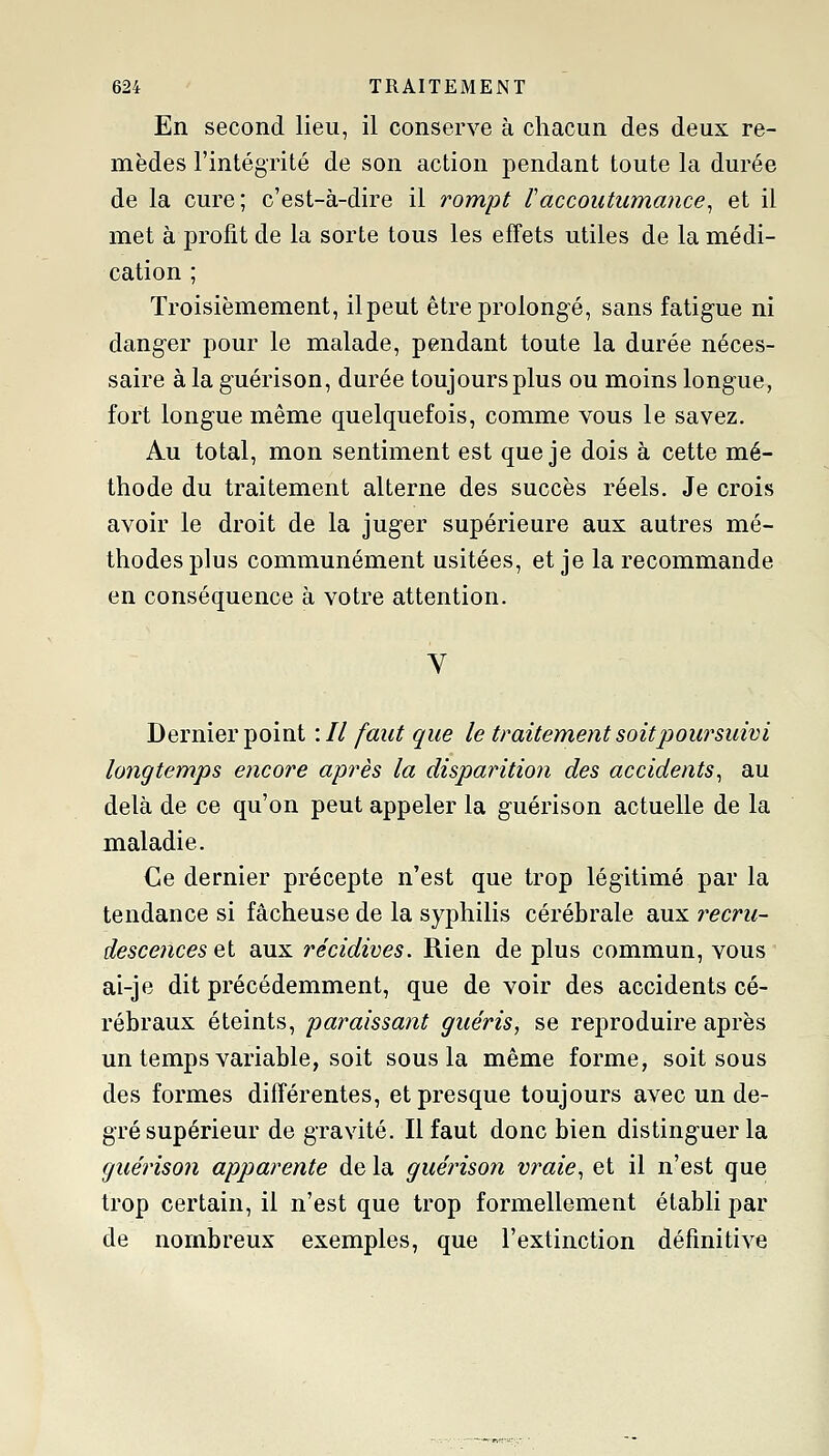 En second lieu, il conserve à chacun des deux re- mèdes l'intégrité de son action pendant toute la durée de la cure; c'est-à-dire il rompt raccoutumance^ et il met à profit de la sorte tous les effets utiles de la médi- cation ; Troisièmement, il peut être prolongé, sans fatigue ni danger pour le malade, pendant toute la durée néces- saire à la guérison, durée toujours plus ou moins longue, fort longue même quelquefois, comme vous le savez. Au total, mon sentiment est que je dois à cette mé- thode du traitement alterne des succès réels. Je crois avoir le droit de la juger supérieure aux autres mé- thodes plus communément usitées, et je la recommande en conséquence à votre attention. Dernier point : // faut que le traitement soit poursuivi longtemps encore après la disparition des accidents^ au delà de ce qu'on peut appeler la guérison actuelle de la maladie. Ce dernier précepte n'est que trop légitimé par la tendance si fâcheuse de la syphilis cérébrale aux recru- descences et aux récidives. Rien de plus commun, vous ai-je dit précédemment, que de voir des accidents cé- rébraux éteints, paraissant guéris, se reproduire après un temps variable, soit sous la même forme, soit sous des formes différentes, et presque toujours avec un de- gré supérieur de gravité. Il faut donc bien disting-uer la guérison apparente de la guérison vraie^ et il n'est que trop certain, il n'est que trop formellement établi par de nombreux exemples, que l'extinction définitive