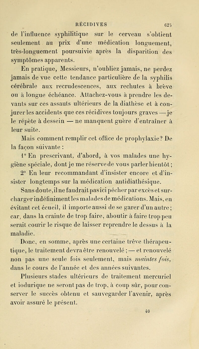 RÉCIDIVES 62ï de l'influence syphilitique sur le cerveau s'obtient seulement au prix d'une médication longuement, très-longuement poursuivie après la disparition des symptômes apparents. En pratique, Messieurs, n'oubliez jamais, ne perdez jamais de vue cette tendance particulière de la syphilis cérébrale aux recrudescences, aux rechutes à brève ou à longue échéance. Attachez-vous à prendre les de- vants sur ces assauts ultérieurs de la diathèse et à con- jurer les accidents que ces récidives toujours graves —je le répète à dessein — ne manquent guère d'entraîner à leur suite. Mais comment remplir cet office de prophylaxie? De la façon suivante : 1° En prescrivant,, d'abord, à vos malades une hy- giène spéciale, dont je me réserve de vous parler bientôt ; 2° En leur recommandant d'insister encore et d'in- sister longtemps sur la médication antidiathésique. Sans doute,ilne faudrait pas ici pécher par excès et sur- charger indéfiniment les malades de médications. Mais, en évitant cet écueil, il importe aussi de se garer d'un autre ; car, dans la crainte de trop faire, aboutir à faire trop peu serait courir le risque de laisser reprendre le dessus à la maladie. Donc, en somme, après une certaine trêve thérapeu- tique, le traitement devra être renouvelé ; — et renouvelé non pas une seule fois seulement, mais maintes fois, dans le cours de l'année et des années suivantes. Plusieurs stades ultérieurs de traitement mercuriel et iodurique ne seront pas de trop, à coup sûr, pour con- server le succès obtenu et sauvegarder l'avenir, après avoir assuré le présent. 40