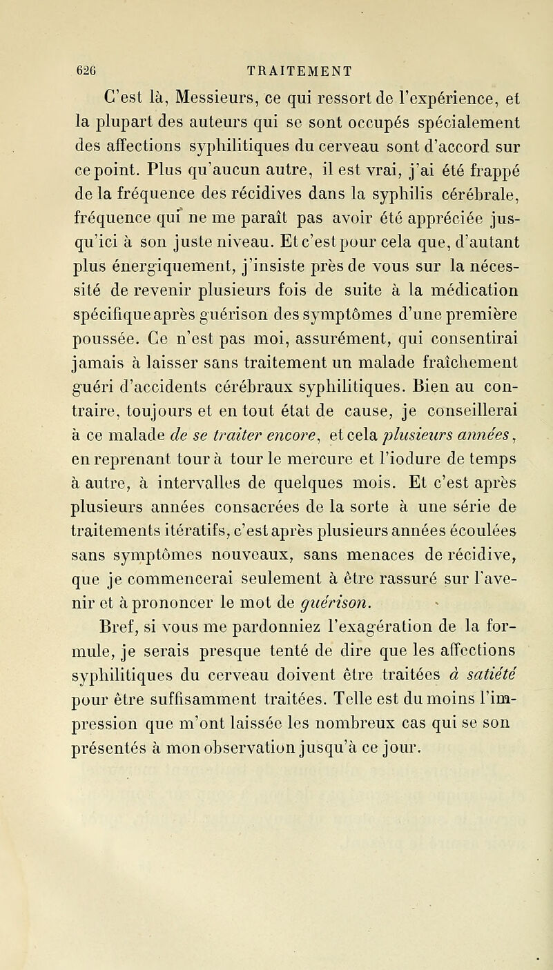 C'est là, Messieurs, ce qui ressort de l'expérience, et la plupart des auteurs qui se sont occupés spécialement des affections syphilitiques du cerveau sont d'accord sur ce point. Plus qu'aucun autre, il est vrai, j'ai été frappé de la fréquence des récidives dans la syphilis cérébrale, fréquence qui ne me parait pas avoir été appréciée jus- qu'ici à son juste niveau. Etc'estpour cela que, d'autant plus énergiquement, j'insiste près de vous sur la néces- sité de revenir plusieurs fois de suite à la médication spécifique après guérison des symptômes d'une première poussée. Ce n'est pas moi, assurément, qui consentirai jamais à laisser sans traitement un malade fraîchement guéri d'accidents cérébraux syphilitiques. Bien au con- traire, toujours et en tout état de cause, je conseillerai à ce malade de se traiter encore^ et cela plusieurs années^ en reprenant tour à tour le mercure et l'iodure de temps à autre, à intervalles de quelques mois. Et c'est après plusieurs années consacrées de la sorte à une série de traitements itératifs, c'est après plusieurs années écoulées sans symptômes nouveaux, sans menaces de récidive, que je commencerai seulement à être rassuré sur l'ave- nir et à prononcer le mot de giiérison. Bref, si vous me pardonniez l'exagération de la for- mule, je serais presque tenté de dire que les affections syphilitiques du cerveau doivent être traitées à satiété pour être suffisamment traitées. Telle est du moins l'im- pression que m'ont laissée les nombreux cas qui se son présentés à mon observation jusqu'à ce jour.