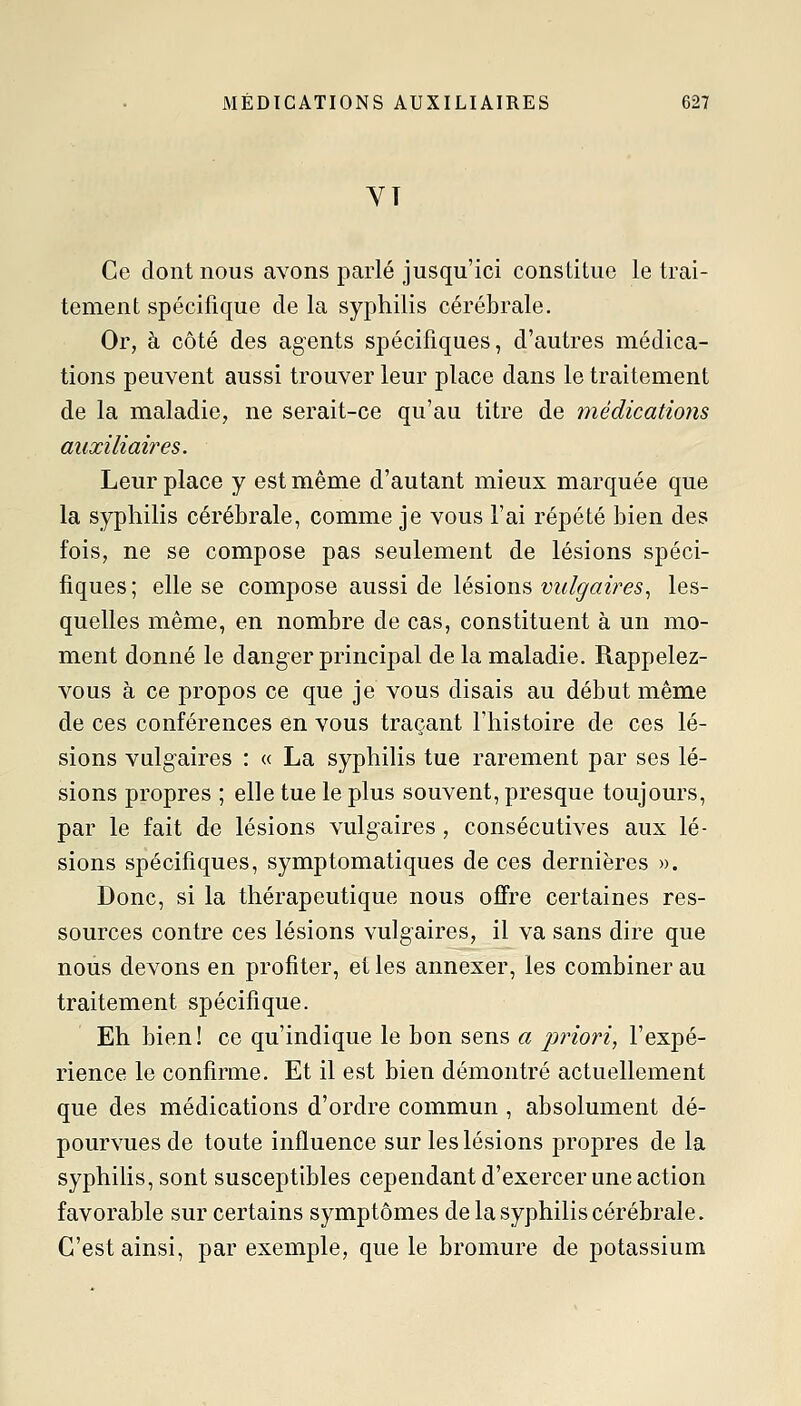 YT Ce dont nous avons parlé jusqu'ici constitue le trai- tement spécifique de la syphilis cérébrale. Or, à côté des agents spécifiques, d'autres médica- tions peuvent aussi trouver leur place dans le traitement de la maladie, ne serait-ce qu'au titre de médications auxiliaires. Leur place y est même d'autant mieux marquée que la syphilis cérébrale, comme je vous l'ai répété bien des fois, ne se compose pas seulement de lésions spéci- fiques ; elle se compose aussi de lésions vulgaires., les- quelles même, en nombre de cas, constituent à un mo- ment donné le danger principal de la maladie. Rappelez- vous à ce propos ce que je vous disais au début même de ces conférences en vous traçant l'histoire de ces lé- sions vulgaires : « La syphilis tue rarement par ses lé- sions propres ; elle tue le plus souvent, presque toujours, par le fait de lésions vulgaires, consécutives aux lé- sions spécifiques, symptomatiques de ces dernières ». Donc, si la thérapeutique nous offre certaines res- sources contre ces lésions vulgaires, il va sans dire que nous devons en profiter, et les annexer, les combiner au traitement spécifique. Eh bien! ce qu'indique le bon sens a priori, l'expé- rience le confirme. Et il est bien démontré actuellement que des médications d'ordre commun , absolument dé- pourvues de toute influence sur les lésions propres de la syphilis, sont susceptibles cependant d'exercer une action favorable sur certains symptômes de la syphilis cérébrale. C'est ainsi, par exemple, que le bromure de potassium