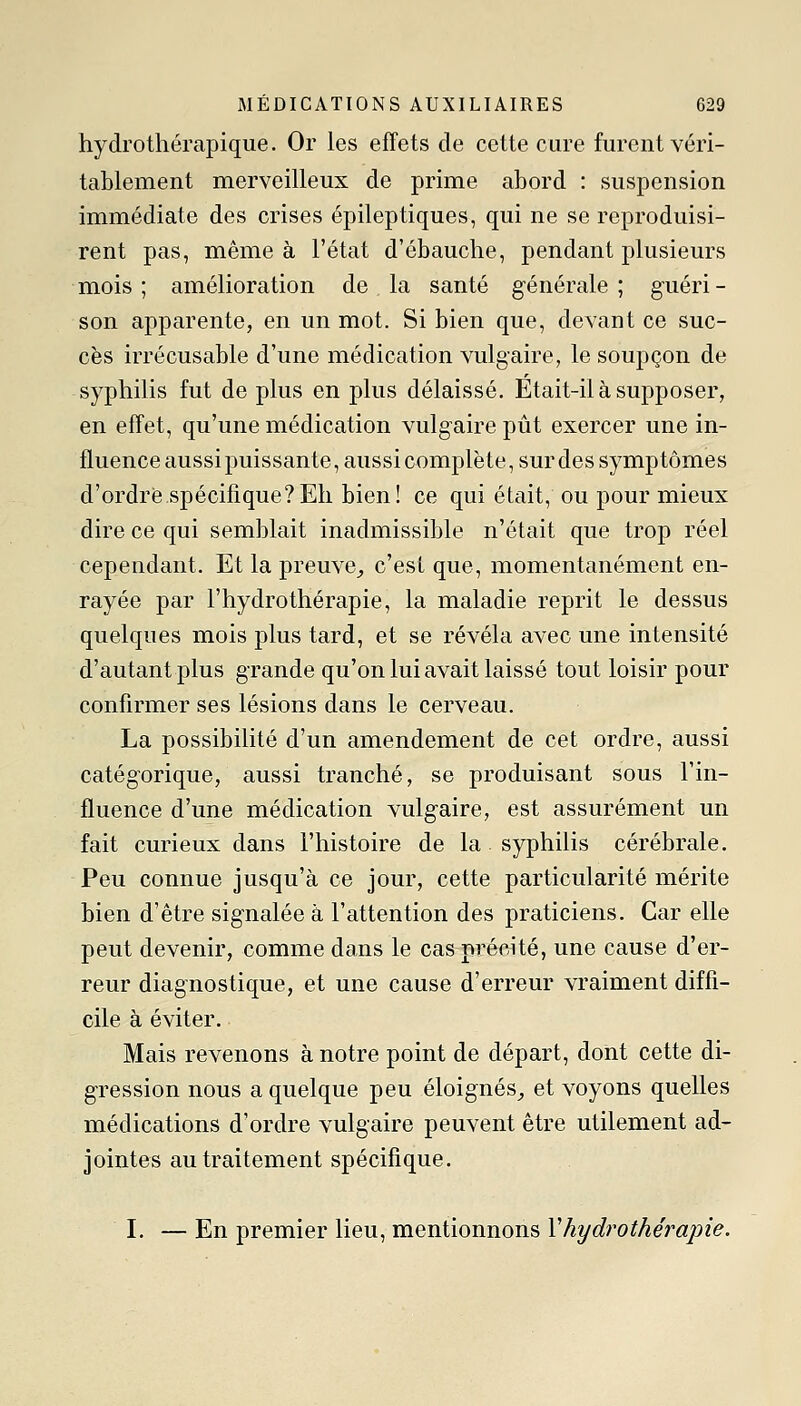 hydrotliérapique. Or les effets de cette cure furent véri- tablement merveilleux de prime abord : suspension immédiate des crises épileptiques, qui ne se reproduisi- rent pas, même à l'état d'ébauche, pendant plusieurs mois; amélioration de la santé générale; guéri- son apparente, en un mot. Si bien que, devant ce suc- cès irrécusable d'une médication vulgaire, le soupçon de syphilis fut de plus en plus délaissé. Etait-il à supposer, en effet, qu'une médication vulgaire pût exercer une in- fluence aussi puissante, aussi complète, sur des symptômes d'ordrè.spécifique?Eli bien! ce qui était, ou pour mieux dire ce qui semblait inadmissible n'était que trop réel cependant. Et la preuve^ c'est que, momentanément en- rayée par l'hydrothérapie, la maladie reprit le dessus quelques mois plus tard, et se révéla avec une intensité d'autant plus grande qu'on lui avait laissé tout loisir pour confirmer ses lésions dans le cerveau. La possibilité d'un amendement de cet ordre, aussi catégorique, aussi tranché, se produisant sous l'in- fluence d'une médication vulgaire, est assurément un fait curieux dans l'histoire de la syphilis cérébrale. Peu connue jusqu'à ce jour, cette particularité mérite bien d'être signalée à l'attention des praticiens. Car elle peut devenir, comme dans le cas précité, une cause d'er- reur diagnostique, et une cause d'erreur vraiment diffi- cile à éviter. Mais revenons à notre point de départ, dont cette di- gression nous a quelque peu éloignés,, et voyons quelles médications d'ordre vulgaire peuvent être utilement ad- jointes au traitement spécifique. I. — En premier lieu, mentionnons Vhydrothérapie.