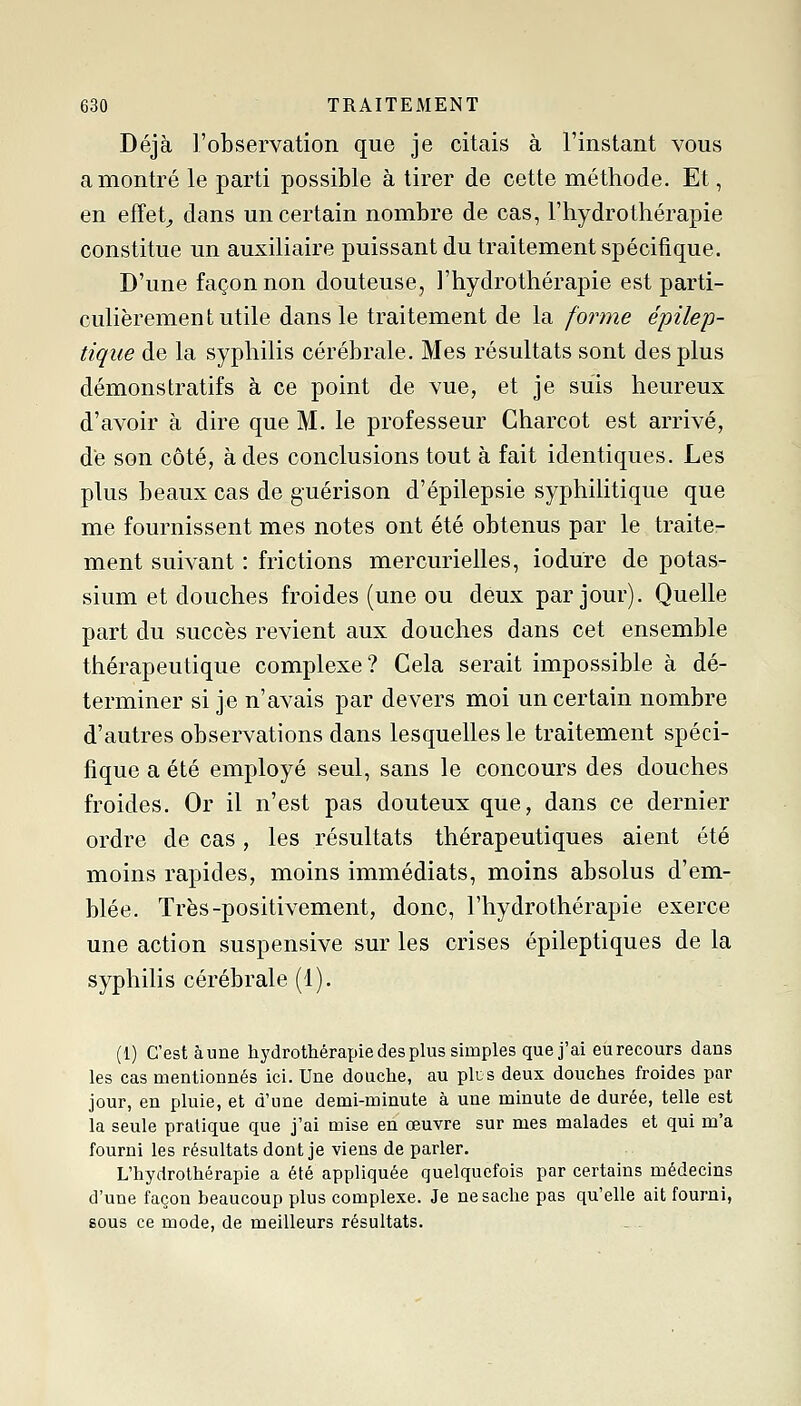 Déjà l'observation que je citais à l'instant vous a montré le parti possible à tirer de cette méthode. Et, en efîet^ dans un certain nombre de cas, l'hydrothérapie constitue un auxiliaire puissant du traitement spécifique. D'une façon non douteuse, l'hydrothérapie est parti- culièrement utile dans le traitement de la forme épilep- tique de la syphilis cérébrale. Mes résultats sont des plus démonstratifs à ce point de vue, et je suis heureux d'avoir à dire que M. le professeur Charcot est arrivé, de son côté, à des conclusions tout à fait identiques. Les plus beaux cas de guérison d'épilepsie syphiKtique que me fournissent mes notes ont été obtenus par le traite- ment suivant : frictions mercurielles, iodure de potas- sium et douches froides (une ou deux par jour). Quelle part du succès revient aux douches dans cet ensemble thérapeutique complexe? Cela serait impossible à dé- terminer si je n'avais par devers moi un certain nombre d'autres observations dans lesquelles le traitement spéci- fique a été employé seul, sans le concours des douches froides. Or il n'est pas douteux que, dans ce dernier ordre de cas , les résultats thérapeutiques aient été moins rapides, moins immédiats, moins absolus d'em- blée. Très-positivement, donc, l'hydrothérapie exerce une action suspensive sur les crises épileptiques de la syphilis cérébrale (1). (1) C'est aune hydrothérapie des plus simples que j'ai eu recours dans les cas mentionnés ici. Une douche, au plus deux douches froides par jour, en pluie, et d'une demi-minute à une minute de durée, telle est la seule pratique que j'ai mise en œuvre sur mes malades et qui m'a fourni les résultats dont je viens de parler. L'hydrothérapie a été appliquée quelquefois par certains médecins d'une façon beaucoup plus complexe. Je ne sache pas qu'elle ait fourni, sous ce mode, de meilleurs résultats.