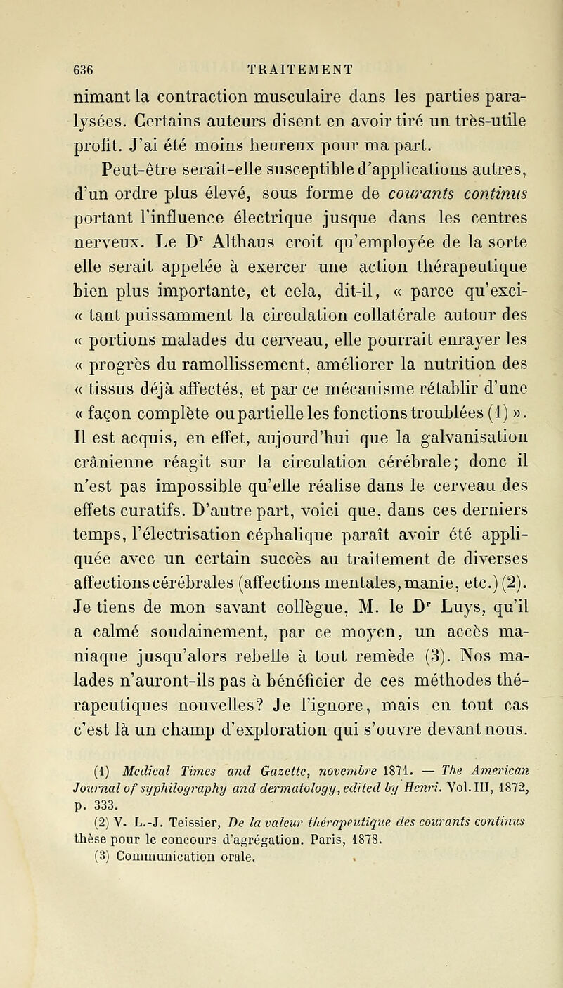 nimant la contraction musculaire dans les parties para- lysées. Certains auteurs disent en avoir tiré un très-utile profit. J'ai été moins heureux pour ma part. Peut-être serait-elle susceptible d'applications autres, d'un ordre plus élevé, sous forme de courants continus portant l'influence électrique jusque dans les centres nerveux. Le D'' x\ltliaus croit qu'employée de la sorte elle serait appelée à exercer une action thérapeutique bien plus importante, et cela, dit-il, « parce qu'exci- « tant puissamment la circulation collatérale autour des « portions malades du cerveau, elle pourrait enrayer les « progrès du ramollissement, améliorer la nutrition des « tissus déjà aflectés, et par ce mécanisme rétablir d'une « façon complète ou partielle les fonctions troublées (1) ». Il est acquis, en effet, aujourd'hui que la galvanisation crânienne réagit sur la circulation cérébrale; donc il n'est pas impossible qu'elle réalise dans le cerveau des effets curatifs. D'autre part, voici que, dans ces derniers temps, l'électrisation céphalique parait avoir été appli- quée avec un certain succès au traitement de diverses affections cérébrales (affections mentales, manie, etc.) (2). Je tiens de mon savant collègue, M. le D Luys, qu'il a calmé soudainement, par ce moyen, un accès ma- niaque jusqu'alors rebelle à tout remède (3). Nos ma- lades n'auront-ils pas à bénéficier de ces méthodes thé- rapeutiques nouvelles? Je l'ignore, mais en tout cas c'est là un champ d'exploration qui s'ouvre devant nous. (1) Médical Times and Gazette, novembre 1871. — The American Journal of syphilography and dei^matology,edited by Henri. Vol. III, 1872, p. 333. (2) V. L.-J. Teissier, De la valeur tkérapeutique des courants continus thèse pour le concours d'agrégation. Paris, 1878. (3) Communication orale.